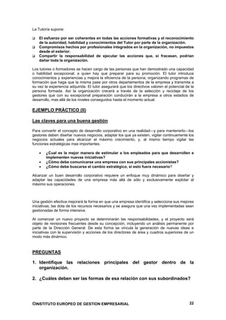 La Tutoría supone:

    El esfuerzo por ser coherentes en todas las acciones formativas y el reconocimiento
    de la autoridad, habilidad y conocimientos del Tutor por parte de la organización.
    Compromisos hechos por profesionales integrados en la organización, no impuestos
    desde el exterior.
    Compartir la responsabilidad de ejecutar las acciones que, si fracasan, podrían
    dañar toda la organización.

Los tutores o formadores se hacen cargo de las personas que han demostrado una capacidad
o habilidad excepcional, a quien hay que preparar para su promoción. El tutor introduce
conocimientos y experiencias y mejora la eficiencia de la persona, organizando programas de
formación que haga que la misma pase por otros departamentos de la empresa y transmita a
su vez la experiencia adquirida. El tutor asegurará que los directivos valoren el potencial de la
persona formada. Así la organización crecerá a través de la selección y reciclaje de los
gestores que con su excepcional preparación conducirán a la empresa a otros estadios de
desarrollo, mas allá de los niveles conseguidos hasta el momento actual.

EJEMPLO PRÁCTICO (II)

Las claves para una buena gestión

Para convertir el concepto de desarrollo corporativo en una realidad—y para mantenerlo—los
gestores deben diseñar nuevos negocios, adaptar los que ya existen, vigilar continuamente los
negocios actuales para alcanzar el máximo crecimiento, y, al mismo tiempo vigilar las
funciones estratégicas mas importantes.

        ¿Cual es la mejor manera de estimular a los empleados para que desarrollen e
        implementen nuevas iniciativas?
        ¿Cómo debe comunicarse una empresa con sus principales accionistas?
        ¿Cómo debe buscarse el cambio estratégico, si esto fuera necesario?

Alcanzar un buen desarrollo corporativo requiere un enfoque muy dinámico para diseñar y
adaptar las capacidades de una empresa más allá de sólo y exclusivamente explotar al
máximo sus operaciones.



Una gestión efectiva mejorará la forma en que una empresa identifica y selecciona sus mejores
iniciativas, las dota de los recursos necesarios y se asegura que una vez implementadas sean
gestionadas de forma intensiva.

Al comenzar un nuevo proyecto se determinarán las responsabilidades, y el proyecto será
objeto de revisiones frecuentes desde su concepción, incluyendo un análisis permanente por
parte de la Dirección General. De esta forma se vincula la generación de nuevas ideas e
iniciativas con la supervisión y acciones de los directores de área y cuadros superiores de un
modo más dinámico.



PREGUNTAS

1. Identifique las relaciones principales del gestor dentro de la
   organización.

2. ¿Cuáles deben ser las formas de esa relación con sus subordinados?




©INSTITUTO EUROPEO DE GESTION EMPRESARIAL                                                     22
 