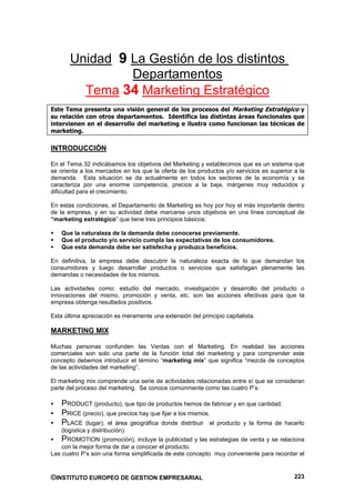 Unidad 9 La Gestión de los distintos
                Departamentos
         Tema 34 Marketing Estratégico
Este Tema presenta una visión general de los procesos del Marketing Estratégico y
su relación con otros departamentos. Identifica las distintas áreas funcionales que
intervienen en el desarrollo del marketing e ilustra como funcionan las técnicas de
marketing.

INTRODUCCIÓN

En el Tema 32 indicábamos los objetivos del Marketing y establecimos que es un sistema que
se orienta a los mercados en los que la oferta de los productos y/o servicios es superior a la
demanda. Esta situación se da actualmente en todos los sectores de la economía y se
caracteriza por una enorme competencia, precios a la baja, márgenes muy reducidos y
dificultad para el crecimiento.

En estas condiciones, el Departamento de Marketing es hoy por hoy el más importante dentro
de la empresa, y en su actividad debe marcarse unos objetivos en una línea conceptual de
“marketing estratégico” que tiene tres principios básicos:

    Que la naturaleza de la demanda debe conocerse previamente.
    Que el producto y/o servicio cumpla las expectativas de los consumidores.
    Que esta demanda debe ser satisfecha y produzca beneficios.

En definitiva, la empresa debe descubrir la naturaleza exacta de lo que demandan los
consumidores y luego desarrollar productos o servicios que satisfagan plenamente las
demandas o necesidades de los mismos.

Las actividades como: estudio del mercado, investigación y desarrollo del producto o
innovaciones del mismo, promoción y venta, etc. son las acciones efectivas para que la
empresa obtenga resultados positivos.

Esta última apreciación es meramente una extensión del principio capitalista.

MARKETING MIX

Muchas personas confunden las Ventas con el Marketing. En realidad las acciones
comerciales son solo una parte de la función total del marketing y para comprender este
concepto debemos introducir el término “marketing mix” que significa “mezcla de conceptos
de las actividades del marketing”.

El marketing mix comprende una serie de actividades relacionadas entre sí que se consideran
parte del proceso del marketing. Se conoce comúnmente como las cuatro P’s:

    PRODUCT (producto), que tipo de productos hemos de fabricar y en que cantidad.
    PRICE (precio), que precios hay que fijar a los mismos.
    PLACE (lugar), el área geográfica donde distribuir el producto y la forma de hacerlo
    (logística y distribución).
    PROMOTION (promoción), incluye la publicidad y las estrategias de venta y se relaciona
    con la mejor forma de dar a conocer el producto.
Las cuatro P’s son una forma simplificada de este concepto muy conveniente para recordar el



©INSTITUTO EUROPEO DE GESTION EMPRESARIAL                                                 223
 
