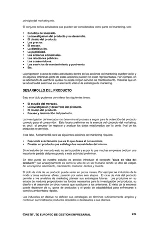 principio del marketing mix.

El conjunto de las actividades que pueden ser consideradas como parte del marketing, son:

    Estudios del mercado.
    La investigación del producto y su desarrollo.
    El diseño del producto.
    Los precios.
    El envase.
    La distribución.
    La publicidad.
    Las acciones comerciales.
    Las relaciones públicas.
    Los consumidores.
    Los servicios de mantenimiento y post-venta
    Etc.

La proporción exacta de estas actividades dentro de las acciones del marketing pueden variar y
en algunas empresas parte de estas acciones pueden no estar representadas. Por ejemplo, en
la fabricación de alambres quizás no exista ningún servicio de mantenimiento, mientras que en
la industria del automóvil es un elemento vital en la estrategia de marketing.

DESARROLLO DEL PRODUCTO

Bajo este título podemos considerar las siguientes áreas:

    El estudio del mercado.
    La investigación y desarrollo del producto.
    El diseño del producto.
    Envase y terminación del producto.

La investigación del mercado nos determina el proceso a seguir para la obtención del producto
correcto para el consumidor. Esta faceta preliminar es la esencia del concepto del marketing,
es decir, el proceso de registrar y analizar los datos relacionados con la venta final de los
productos o servicios.

Esta fase, fundamental para las siguientes acciones del marketing requiere,

    Descubrir exactamente que es lo que desea el consumidor.
    Diseñar un producto que satisfaga las necesidades del mismo.

Sin el estudio del mercado esto no sería posible y es por lo que muchas empresas dedican una
importante partida del presupuesto a esta actividad preliminar.

En este punto de nuestro estudio es preciso introducir el concepto “ciclo de vida del
producto” que analógicamente es como la vida de un ser humano donde se dan las etapas
de: concepción, nacimiento, crecimiento, madurez, declive y muerte.

El ciclo de vida de un producto puede variar en pocos meses. Por ejemplo las industrias de la
moda y otros sectores afines, pasarán por estas seis etapas. El ciclo de vida del producto
permite a los analistas de marketing planear sus estrategias futuras. Los productos en su
estado de madurez proporcionan los fondos necesarios para la investigación del producto, su
diseño y el desarrollo de otros nuevos que sustituyen a los anteriores. El éxito de la empresa
puede depender de su gama de productos y el grado de adaptabilidad para enfrentarse a
cambios ambientales rápidos.

Las industrias en declive no definen sus estrategias en términos suficientemente amplios y
continúan suministrando productos obsoletos o desfasados a sus clientes.




©INSTITUTO EUROPEO DE GESTION EMPRESARIAL                                                   224
 