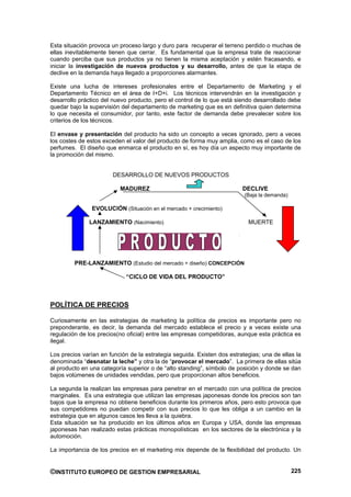 Esta situación provoca un proceso largo y duro para recuperar el terreno perdido o muchas de
ellas inevitablemente tienen que cerrar. Es fundamental que la empresa trate de reaccionar
cuando perciba que sus productos ya no tienen la misma aceptación y estén fracasando, e
iniciar la investigación de nuevos productos y su desarrollo, antes de que la etapa de
declive en la demanda haya llegado a proporciones alarmantes.

Existe una lucha de intereses profesionales entre el Departamento de Marketing y el
Departamento Técnico en el área de I+D+i. Los técnicos intervendrán en la investigación y
desarrollo práctico del nuevo producto, pero el control de lo que está siendo desarrollado debe
quedar bajo la supervisión del departamento de marketing que es en definitiva quien determina
lo que necesita el consumidor, por tanto, este factor de demanda debe prevalecer sobre los
criterios de los técnicos.

El envase y presentación del producto ha sido un concepto a veces ignorado, pero a veces
los costes de estos exceden el valor del producto de forma muy amplia, como es el caso de los
perfumes. El diseño que enmarca el producto en sí, es hoy día un aspecto muy importante de
la promoción del mismo.


                       DESARROLLO DE NUEVOS PRODUCTOS

                          MADUREZ                                        DECLIVE
                                                                          (Baja la demanda)

               EVOLUCIÓN (Situación en el mercado + crecimiento)

              LANZAMIENTO (Nacimiento)                                     MUERTE




         PRE-LANZAMIENTO (Estudio del mercado + diseño) CONCEPCIÓN

                             “CICLO DE VIDA DEL PRODUCTO”



POLÍTICA DE PRECIOS

Curiosamente en las estrategias de marketing la política de precios es importante pero no
preponderante, es decir, la demanda del mercado establece el precio y a veces existe una
regulación de los precios(no oficial) entre las empresas competidoras, aunque esta práctica es
ilegal.

Los precios varían en función de la estrategia seguida. Existen dos estrategias; una de ellas la
denominada “desnatar la leche” y otra la de “provocar el mercado”. La primera de ellas sitúa
al producto en una categoría superior o de “alto standing”, símbolo de posición y donde se dan
bajos volúmenes de unidades vendidas, pero que proporcionan altos beneficios.

La segunda la realizan las empresas para penetrar en el mercado con una política de precios
marginales. Es una estrategia que utilizan las empresas japonesas donde los precios son tan
bajos que la empresa no obtiene beneficios durante los primeros años, pero esto provoca que
sus competidores no puedan competir con sus precios lo que les obliga a un cambio en la
estrategia que en algunos casos les lleva a la quiebra.
Esta situación se ha producido en los últimos años en Europa y USA, donde las empresas
japonesas han realizado estas prácticas monopolísticas en los sectores de la electrónica y la
automoción.

La importancia de los precios en el marketing mix depende de la flexibilidad del producto. Un


©INSTITUTO EUROPEO DE GESTION EMPRESARIAL                                                     225
 