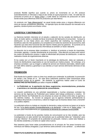 producto flexible significa que cuando su precio se incrementa en un 5% produce
automáticamente un retroceso o baja en las ventas en igual proporción o más. En este tipo de
productos el precio es un “factor crítico” y suele darse en industrias de producción en serie
donde existe poca diferencia entre los productos que ésta fabrica.

Un producto con “baja diferenciación” es aquel donde existe poca o ninguna diferencia con
otros de marcas competitivas diferentes. Un ejemplo típico de esta situación de mercado es la
gasolina, donde el precio es el factor crítico.


LOGÍSTICA Y DISTRIBUCIÓN

La Gerencia también interviene en el estudio y selección de los canales de distribución, es
decir, el medio óptimo y rentable de llevar el producto del fabricante al consumidor. Aunque la
distribución no era hasta ahora una misión específica del marketing, los márgenes de
beneficios cada día más ajustados y la competencia en todos los sectores de la economía, está
haciendo que esta área funcional sea del máximo interés para los gestores. El aumento en la
utilización de las nuevas aplicaciones informáticas es también un factor relevante.

La dirección de la empresa debe considerar si, distribuir el producto a través de mayoristas,
minoristas, agentes, o vender directamente al consumidor. Esta elección se basa entre reducir
los costos de distribución propios o vigilar la efectividad del proceso de distribución, si esta es
realizada a través de organizaciones externas.

Si los costes son un factor importante en la estrategia de distribución, debe ser realizada a
través de distribuidores organizados en vez de hacerlo por medios propios. Sin embargo, si la
empresa considera que su imagen y calidad de servicio son factores esenciales, deberá optar
por este último sistema y garantizar a sus clientes un buen servicio eliminando demoras en las
entregas.

PROMOCIÓN

Esta faceta de la gestión cubre un área muy amplia que contempla: la publicidad, la promoción
de ventas y las ventas en sí. En este tema solamente podemos tratar brevemente estos
importantes puntos de la gestión. No obstante, le sugerimos realice usted el Curso de
MARKETING ESTRATÉGICO que edita e imparte el IEGE.

    La Publicidad, es la aportación de ideas, sugerencias, recomendaciones, productos
    o servicios a un mercado potencial de consumidores.

La creación publicitaria es una actividad especializada y muchas empresas contratan los
servicios de las Agencias de Publicidad para realizar este trabajo profesional y creativo. El
papel del Director de Publicidad de una empresa es actuar de enlace entre ésta, la agencia y
los distintos medios. Su función es asegurar que la agencia entiende perfectamente la
naturaleza del producto o el servicio y valore la imagen que la empresa desea crear y transmitir
a su público objetivo.

La publicidad enfoca su trabajo en impulsar la demanda y estas acciones se basan en la teoría
de que “si la oferta excede considerablemente a la demanda” y éste es el “factor critico “, la
solución pasa inexorablemente por incrementar la demanda de cualquier forma posible.


La publicidad a través de los grandes medios de comunicación es la más rentable, pero las
investigaciones en este sentido han demostrado que la publicidad debe ser “reiterativa” para
que sea “efectiva”. El propósito de la publicidad es persuadir, motivar y sobre todo fidelizar a
los clientes existentes y no tanto en captar otros nuevos.

Nos basamos para hacer estas puntualizaciones en el principio de “los seres humanos son
individuos de hábitos arraigados y que tenemos cierta aversión a los cambios”. La efectividad


©INSTITUTO EUROPEO DE GESTION EMPRESARIAL                                                      226
 