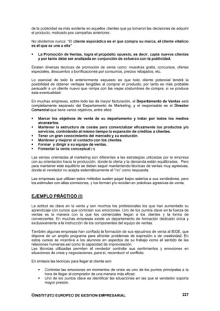de la publicidad es más evidente en aquellos clientes que ya tomaron las decisiones de adquirir
el producto, motivado pos campañas anteriores.

No olvidemos nunca: “El cliente esporádico es el que compra su marca, el cliente vitalicio
es el que se une a ella”

    La Promoción de Ventas, logra el propósito opuesto, es decir, capta nuevos clientes
    y por tanto debe ser analizada en conjunción de esfuerzo con la publicidad.

Existen diversas técnicas de promoción de venta como: muestras gratis, concursos, ofertas
especiales, descuentos o bonificaciones por consumos, precios rebajados, etc.

Lo esencial de todo lo anteriormente expuesto es que todo cliente potencial tendrá la
posibilidad de obtener ventajas tangibles al comprar el producto; por tanto es más probable
persuadir a un cliente nuevo que rompa con las viejas costumbres de compra, si se produce
esta eventualidad.

En muchas empresas, sobre todo las de mayor facturación, el Departamento de Ventas está
completamente separado del Departamento de Marketing, y el responsable es el Director
Comercial que tiene varios objetivos, entre ellos:

    Marcar los objetivos de venta de su departamento y tratar por todos los medios
    alcanzarlos.
    Mantener la estructura de costes para comercializar eficazmente los productos y/o
    servicios, controlando al mismo tiempo la expansión de créditos a clientes.
    Tener un gran conocimiento del mercado y su evolución.
    Mantener y mejorar el contacto con los clientes
    Formar y dirigir a su equipo de ventas.
    Fomentar la venta conceptual (1)

Las ventas orientadas al marketing son diferentes a las estrategias utilizadas por la empresa
con su orientación hacia la producción, donde la oferta y la demanda están equilibradas. Pero
para mantener este equilibrio se deben seguir manteniendo técnicas de ventas muy agresivas,
donde el vendedor no acepta sistemáticamente el “no” como respuesta.

Las empresas que utilizan estos métodos suelen pagar bajos salarios a sus vendedores, pero
los estimulan con altas comisiones, y los forman y/o reciclan en prácticas agresivas de venta.


EJEMPLO PRÁCTICO (I)

La actitud es clave en la venta y son muchos los profesionales los que han aumentado su
aprendizaje con cursos que controlan sus emociones. Uno de los puntos clave en la fuerza de
ventas es la manera con la que los comerciales llegan a los clientes y la forma de
convencerles. En muchas empresas existe un departamento de formación dedicado única y
exclusivamente a la instrucción de los componentes del equipo de ventas.

También algunas empresas han confiado la formación de sus ejecutivos de venta al IEGE, que
dispone de un amplio programa para afrontar problemas de expresión o de creatividad. En
estos cursos se incentiva a los alumnos en aspectos de su trabajo como el sentido de las
relaciones humanas así como la capacidad de improvisación.
Las técnicas utilizadas permiten al vendedor controlar sus sentimientos y emociones en
situaciones de crisis y negociaciones, para sí, reconducir el conflicto.

En síntesis las técnicas para llegar al cliente son:

        Controlar las emociones en momentos de crisis es uno de los puntos principales a la
        hora de llegar al comprador de una manera más eficaz.
        Uno de los puntos clave es identificar las situaciones en las que el vendedor soporta
        mayor presión.


©INSTITUTO EUROPEO DE GESTION EMPRESARIAL                                                  227
 