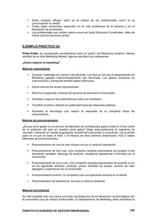 Estos cambios influyen tanto en la actitud de los profesionales como en la
        comunicación no verbal.
        Todas estas variaciones repercuten en la vida profesional de la persona y en la
        facturación de la empresa.
        Los profesionales que reciben estos cursos son tanto Directores Comerciales, Jefes de
        Venta como la fuerza de ventas.



EJEMPLO PRÁCTICO (II)

Philip Kotler, es considerado mundialmente como el “padre” del Marketing moderno. Hemos
extraído de su obra Marketing Models, algunos apuntes muy interesantes:

¿Cómo mejorar el marketing?

Mejoras organizativas

        Comprar materiales de manera más eficiente. Los días en los que el departamento de
        Marketing gastaba indiscriminadamente han terminado. Los gastos excesivos en
        comunicación y transporte también deben eliminarse.

        Cerrar oficinas de ventas improductivas.

        Disminuir programas y tácticas de ascenso de personal no funcionales.

        Contratar a agencia de publicidad que cobre por resultados.

        Transferir el dinero utilizado en publicidad hacia las relaciones públicas.

        Aumentar la tecnología que mejore la respuesta de la compañía hacia los
        consumidores.

Mejoras de posicionamiento

¿De que sirve gastar en un anuncio de televisión de comidas para gatos si sólo el 10 por ciento
de la población del país en cuestión tiene gatos? Elegir adecuadamente el segmento de
mercado—tomando en cuenta la geografía, el perfil del consumidor y el producto—es el primer
paso en el que se basa el éxito o el fracaso de toda aventura empresarial. Hay 5 clases
diferentes de posicionamiento:

        Posicionamiento de una vía (ser número uno en un atributo importante)

        Posicionamiento de tres vías. Una compañía necesita posicionarse de acuerdo a tres
        disciplinas variables: liderazgo de producto, excelencia operacional e intimidad con el
        consumidor.

        Posicionamiento de cinco vías. Una compañía necesita posicionarse de acuerdo a uno
        de los siguientes atributos: producto, precio, facilidad de acceso, servicio de valor
        agregado y experiencia con el consumidor.

        Posicionamiento emotivo. La compañía crea una aspiración emotiva en el cliente.

        Posicionamiento de experiencia. Se crea un entorno sensorial.


Mejoras tecnológicas

Es más probable que una marca con éxito provenga hoy de la interacción vía tecnológica con
el consumidor que de medios tradicionales. El departamento de Marketing debe centralizar la



©INSTITUTO EUROPEO DE GESTION EMPRESARIAL                                                  228
 