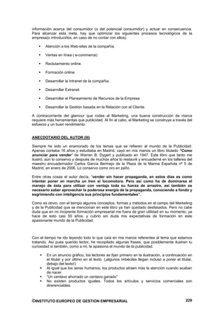 información acerca del consumidor (o del potencial consumidor) y actuar en consecuencia.
Para alcanzar esta meta, hay que optimizar los siguientes procesos tecnológicos de la
empresa(o introducirlos, en caso de no contar con ellos):

        Atención a los Web-sites de la compañía.

        Ventas en línea ( e-commerce)

        Reclutamiento online.

        Formación online.

        Desarrollar la Intranet de la compañía.

        Desarrollar Extranet.

        Desarrollar el Planeamiento de Recursos de la Empresa

        Desarrollar la Gestión basada en la Relación con el Cliente.

A contracorriente del glamour que rodea al Marketing, una buena construcción de marca
requiere más herramientas que publicidad. Al fin al cabo, el Marketing se construye a través del
esfuerzo y un buen rendimiento.


ANECDOTARIO DEL AUTOR (III)

Siempre he sido un enamorado de los temas que se refieren al mundo de la Publicidad.
Apenas contaba 16 años y estudiaba en Madrid, cayó en mis manos un libro titulado “Como
anunciar para vender” de Warren B. Dygert y publicado en 1947. Este libro que tanto me
ilustró, aún lo conservo y después de muchos años lo restauré y encuaderné en los talleres del
maestro encuadernador Carlos García Bermejo de la Plaza de la Marina Española nº 5 de
Madrid, en enero de 2006. Lo conservo como oro en paño.

Entre otras cosas el autor decía, “vender sin hacer propaganda, en estos días es como
intentar poner en marcha un tren si locomotora. Pero así como ha de dominarse el
manejo de ésta para utilizar con ventaja toda su fuerza de arrastre, así también es
necesario saber aprovechar la poderosa energía de la propaganda, conociendo a fondo y
esgrimiendo con inteligencia sus principios fundamentales”.

Como es obvio, con el tiempo algunos conceptos, formas y métodos en el campo del Marketing
y de la Publicidad que se mencionan en este libro ya han quedado desfasados. Pero no cabe
duda que en mi incipiente formación empresarial me fuera de gran utilidad en su momento, ya
hace de esto casi 50 años, y cubrió sin duda mis expectativas de formación en este
apasionante mundo de la Publicidad.



Con el tiempo he ido leyendo todo lo que caía en mis manos referentes al tema que estamos
tratando. Así pues querido lector, he recopilado algunas frases, que posiblemente ilustren tu
curiosidad si también, como a mi, te apasiona el mundo de la publicidad.

        En un anuncio gráfico, los lectores se fijan primero en la ilustración, a continuación en
        el titular y por último en el texto. (¡algunos imbéciles llegan incluso a poner el titular,
        debajo del texto!)
        Al igual que los seres humanos, los productos atraen más la atención cuando acaban
        de nacer.
        “Un centavo ahorrado un centavo ganado”
        No existen productos iguales. Todos los artículos y servicios comerciales son
        direrenciables.



©INSTITUTO EUROPEO DE GESTION EMPRESARIAL                                                      229
 
