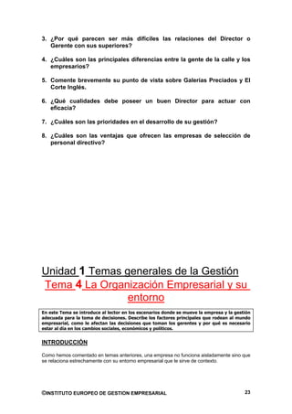 3. ¿Por qué parecen ser más difíciles las relaciones del Director o
   Gerente con sus superiores?

4. ¿Cuáles son las principales diferencias entre la gente de la calle y los
   empresarios?

5. Comente brevemente su punto de vista sobre Galerías Preciados y El
   Corte Inglés.

6. ¿Qué cualidades debe poseer un buen Director para actuar con
   eficacia?

7. ¿Cuáles son las prioridades en el desarrollo de su gestión?

8. ¿Cuáles son las ventajas que ofrecen las empresas de selección de
   personal directivo?




Unidad 1 Temas generales de la Gestión
Tema 4 La Organización Empresarial y su
                entorno
En este Tema se introduce al lector en los escenarios donde se mueve la empresa y la gestión
adecuada para la toma de decisiones. Describe los factores principales que rodean al mundo
empresarial, como le afectan las decisiones que toman los gerentes y por qué es necesario
estar al día en los cambios sociales, económicos y políticos.


INTRODUCCIÓN

Como hemos comentado en temas anteriores, una empresa no funciona aisladamente sino que
se relaciona estrechamente con su entorno empresarial que le sirve de contexto.




©INSTITUTO EUROPEO DE GESTION EMPRESARIAL                                                23
 