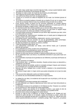 Un cerdo ciego quizás logre encontrar algunas trufas, aunque ayuda bastante saber
      que éstas se encuentran en los bosques de robles.
      El trabajo no mata a nadie. Se muere de aburrimiento y de enfermedad.
      Solo negocios de primera clase y llevados con estilo.
      Los matrimonios felices dan fruto, los desgraciados no.
      Cuando en un anuncio se utiliza la fotografía de una mujer, los hombres ignoran el
      anuncio.
      Si el cliente se empeña duplique el tamaño de su enseña /Si aún así no cesa incluya
      la foto de su empresa /Solo en caso muy candente incluya el rostro de su cliente.
     Como término medio, la lectura de los anuncios publicados en revistas alcanza
     aproximadamente el 5%. Parece poco, hasta que caemos en la cuenta que el 5% de
     los lectores de Reader´s Digest suman 1.500.000 de personas.
     Es más fácil escribir diez sonetos posibles que un anuncio eficaz (Aldous Huxley)
     “La leche Carnation es la mejor del mundo entero/ con solo hacer un agujero tengo
     toda la que quiero/ sin ubres que ordeñar ni heno que cortar”.
     Los textos largos producen la impresión de que tienen algo importante que decir, tanto
     si se leen como si no se leen.
     En la publicidad las “deformaciones” simplistas son un insulto para la inteligencia del
     público y hacen mas mal que bien.
     Los clientes buscan: responsabilidad, colaboración, servicio y buen producto.
     Nuestra promesa debe ser concreta. En vez de generalidades, utilice porcentajes,
     tiempo de duración, dinero ahorrado estamos dirigiéndonos a técnicos.
     No deje de proclamar sus noticias con fuerza y claridad.
     Todas las fotografías deben llevar “pie”.
     Las publicaciones comerciales son leídas, como término medio, por 3 personas
     además del suscriptor.
     En la publicidad por correo, la clave es la comprobación.
     Los textos largos en la publicidad por correo, dicen más que los costos.
     Los testimonios incrementan la credibilidad y las ventas.
     Siempre he dicho que hay que contratar a mejores profesionales que uno mismo.
     No he pretendido hacer una fortuna, he pretendido demostrar lo que podía hacer con
     mi cerebro.
     En la publicidad, el principio de la grandeza es ser diferente y el principio del fracaso es
     ser igual.
     Hay que oponerse a lo habitual.
     Todo producto tiene un elemento dramático. Nuestra primera tarea es descubrirlo y
     capitalizarlo.(Leo Burnet)
     Si tratas de alcanzar las estrella, quizás no consigáis conseguir ninguna, pero tampoco
     os encontrareis con un puñado de barro (Leo Burnet)
     Saturaos del tema, trabajad duro y amad, honrad y obedecer a los presentimientos
     ( Leo Burnet)
     No conozco ningún sabor ni ningún aroma que pueda compararse con el pan de cada
     día.
     Todo anuncio bien elaborado cuenta una historia completa.
     La creación de una individualidad acertada en un logro supremo.

     La calidad de una idea y la excelencia de la ejecución son el principio y el fin de una
     buena publicidad.
     La investigación es el mayor enemigo de la creatividad.
     En toda publicidad, por original e ingeniosa que fuera, tenía que hacer del producto su
     protagonista.
     La naturaleza humana no ha cambiado en mil millones de años. Tampoco va a cambiar
     en los próximos mil. Solo cambian las cosas superficiales.
     El hombre creativo que penetra en la naturaleza humana y que posee el arte de
     conmover siempre tendrá éxito. Sin estas cualidades no es posible triunfar.
     El sonido de las ventas es la plegaria de nuestro tiempo.
     Durante un viaje en tren a California, un amigo le preguntó al Sr. Wrigley por qué,
     teniendo la parte del león en el mercado, seguía anunciando su chicle. ¿Cuál cree
     usted que es la velocidad de este tren? Le preguntó a su vez Mr. W. “Calculo que unos
     ciento cuarenta kilómetros a la hora”—contestó su amigo. “Bien” repuso W. ¿Le parece



©INSTITUTO EUROPEO DE GESTION EMPRESARIAL                                                    230
 