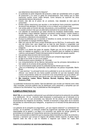 que deberíamos desconectar la máquina?
       La publicidad es parte integrante del producto y debe ser considerada como un gasto
       de producción y no como un gasto de comercialización. Esto implica que no debe
       suprimirse cuando corren malos tiempos. Como tampoco se suprimen los otros
       ingredientes básicos del producto.
       Cuanto más alto es el precio de un producto, mas deseable es éste para el
       consumidor.
       Existen signos inequívocos que apuntan a una tendencia hacia productos superiores
       de precios más elevados. El consumidor no es un imbecil, es su propia mujer.
       Las ventas están en función del valor del producto y de la publicidad. Las promociones
       no pueden producir más que una alternativa eventual en la curva de las ventas.
       Los valientes se caracterizan por saber afrontar los resultados desfavorables., frenar
       las pérdidas y seguir adelante. Debemos concentrar nuestro tiempo, nuestro cerebro y
       nuestro presupuesto para publicidad en los éxitos. Respalde a los productos
       vencedores y abandone a los perdedores.
       Aunque la publicidad que no promete un beneficio no vende, de hecho la mayoría de
       las campañas no incluyen beneficio alguno.
       Déle una copa de Old Crow a amigo diciéndole que es Old Crow. A continuación, déle
       otra del mismo licor, pero dígale que se trata de Jack Daniel´s y pregúntele cual
       prefiere. Pensará que las dos bebidas son totalmente diferentes. Está saboreando
       imágenes.
       Enseñe a un cliente dos pares de zapatos. Dígale que uno de los pares es italiano
       (pero en realidad es español) y que el otro es español (pero en realidad es italiano)
       ¿adivina cual escogerá? Estará menospreciando la industria del calzado español.
       Las grandes ideas proviene del inconsciente.
       Mozart dijo “ nunca he hecho el menor esfuerzo por componer algo original”
       Si algo no se vende, es que no es creativo.
       Perfeccionismo suena a parálisis ( W. Churchill)
       Los comportamientos de los Bancos demuestran que los principios democráticos no
       han calado en el universo de las grandes finanzas.
       Los consumidores suelen ignorar la publicidad de las marcas que no usan.
       ¿Que es el Marketing? Es objetividad. Esta definición me parece insuperable. Martín
       Bower
       Y para terminar: “La principal función de la publicidad no es la de convertir, sino la de
       afianzar. Las marcas de una marca pueden aumentar sin que sea necesario atraer
       nuevos consumidores; basta con convencer a los consumidores que ya la utilizan, por
       lo menos de forma eventual, para que la usen con más frecuencia” John Treasaure.
       Mis maestros: Lasker, Resor, Rubican, Burnett, Hopking, Ogilvy, Bernbach,
       Ruescas y Potti.

La publicidad revoluciona los medios. Spot de televisión que circulan por Internet como video
clips musicales, anuncios gráficos que se distribuyen como pasquines y campañas que son
noticias en los informativos. Hoy, la publicidad es más transgresora.

EJEMPLO PRÁCTICO (IV)

GULF OIL es una compañía multinacional cuya actividad principal era la extracción de petróleo
y su distribución. En un momento dado empezaron a preocuparse por el retroceso en la
demanda de crudo, lo que provocaba una reducción de los precios y por tanto estaban
erosionándose los márgenes de beneficio. También el escenario a largo plazo de la industria
del petróleo se vislumbraba poco halagüeño, al aparecer en el mercado formas alternativas de
energía.

Los gestores de la compañía se preguntaron: ¿en que negocio estamos? La contestación fue
concisa, “en el petróleo”. La dirección analizó las sugerencias aportadas por los principales
responsables de la gestión y se llegó a la conclusión que aparte de vender gasolina, se
encontraban en el negocio de “proporcionar servicios a las personas que viajan”:
De estas conclusiones se determinó que la empresa debía diversificar su oferta de productos y
servicios y razonaron que aunque el negocio del petróleo estaba cayendo, la gente seguía
viajando cada día más y que la industria o negocios que rodean los viajes iban


©INSTITUTO EUROPEO DE GESTION EMPRESARIAL                                                   231
 