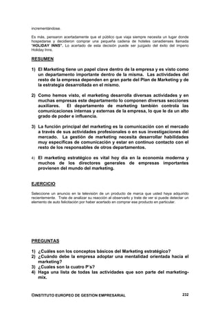 incrementándose.

Es más, pensaron acertadamente que el público que viaja siempre necesita un lugar donde
hospedarse y decidieron comprar una pequeña cadena de hoteles canadienses llamada
“HOLIDAY INNS”. Lo acertado de esta decisión puede ser juzgado del éxito del imperio
Holiday Inns.

RESUMEN

1) El Marketing tiene un papel clave dentro de la empresa y es visto como
   un departamento importante dentro de la misma. Las actividades del
   resto de la empresa dependen en gran parte del Plan de Marketing y de
   la estrategia desarrollada en el mismo.

2) Como hemos visto, el marketing desarrolla diversas actividades y en
   muchas empresas este departamento lo componen diversas secciones
   auxiliares. El departamento de marketing también controla las
   comunicaciones internas y externas de la empresa, lo que le da un alto
   grado de poder e influencia.

3) La función principal del marketing es la comunicación con el mercado
   a través de sus actividades profesionales o en sus investigaciones del
   mercado. La gestión de marketing necesita desarrollar habilidades
   muy específicas de comunicación y estar en continuo contacto con el
   resto de los responsables de otros departamentos.

4) El marketing estratégico es vital hoy día en la economía moderna y
   muchos de los directores generales de empresas importantes
   provienen del mundo del marketing.


EJERCICIO

Seleccione un anuncio en la televisión de un producto de marca que usted haya adquirido
recientemente. Trate de analizar su reacción al observarlo y trate de ver si puede detectar un
elemento de auto felicitación por haber acertado en comprar ese producto en particular.




PREGUNTAS

1) ¿Cuáles son los conceptos básicos del Marketing estratégico?
2) ¿Cuándo debe la empresa adoptar una mentalidad orientada hacia el
   marketing?
3) ¿Cuales son la cuatro P’s?
4) Haga una lista de todas las actividades que son parte del marketing-
   mix.



©INSTITUTO EUROPEO DE GESTION EMPRESARIAL                                                 232
 