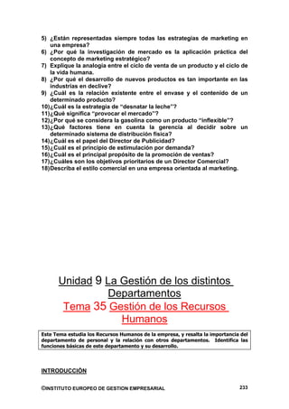 5) ¿Están representadas siempre todas las estrategias de marketing en
    una empresa?
6) ¿Por qué la investigación de mercado es la aplicación práctica del
    concepto de marketing estratégico?
7) Explique la analogía entre el ciclo de venta de un producto y el ciclo de
    la vida humana.
8) ¿Por qué el desarrollo de nuevos productos es tan importante en las
    industrias en declive?
9) ¿Cuál es la relación existente entre el envase y el contenido de un
    determinado producto?
10) ¿Cuál es la estrategia de “desnatar la leche”?
11) ¿Qué significa “provocar el mercado”?
12) ¿Por qué se considera la gasolina como un producto “inflexible”?
13) ¿Qué factores tiene en cuenta la gerencia al decidir sobre un
    determinado sistema de distribución física?
14) ¿Cuál es el papel del Director de Publicidad?
15) ¿Cuál es el principio de estimulación por demanda?
16) ¿Cuál es el principal propósito de la promoción de ventas?
17) ¿Cuáles son los objetivos prioritarios de un Director Comercial?
18) Describa el estilo comercial en una empresa orientada al marketing.




      Unidad 9 La Gestión de los distintos
               Departamentos
       Tema 35 Gestión de los Recursos
                  Humanos
Este Tema estudia los Recursos Humanos de la empresa, y resalta la importancia del
departamento de personal y la relación con otros departamentos. Identifica las
funciones básicas de este departamento y su desarrollo.




INTRODUCCIÓN

©INSTITUTO EUROPEO DE GESTION EMPRESARIAL                                     233
 