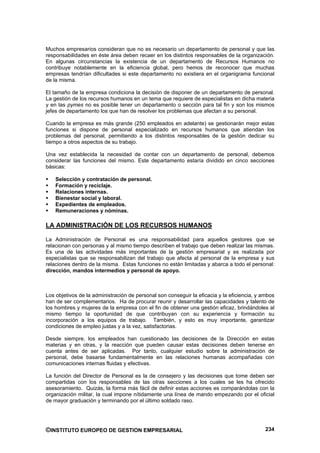 Muchos empresarios consideran que no es necesario un departamento de personal y que las
responsabilidades en éste área deben recaer en los distintos responsables de la organización.
En algunas circunstancias la existencia de un departamento de Recursos Humanos no
contribuye notablemente en la eficiencia global, pero hemos de reconocer que muchas
empresas tendrían dificultades si este departamento no existiera en el organigrama funcional
de la misma.

El tamaño de la empresa condiciona la decisión de disponer de un departamento de personal.
La gestión de los recursos humanos en un tema que requiere de especialistas en dicha materia
y en las pymes no es posible tener un departamento o sección para tal fin y son los mismos
jefes de departamento los que han de resolver los problemas que afectan a su personal.

Cuando la empresa es más grande (250 empleados en adelante) se gestionarán mejor estas
funciones si dispone de personal especializado en recursos humanos que atiendan los
problemas del personal, permitiendo a los distintos responsables de la gestión dedicar su
tiempo a otros aspectos de su trabajo.

Una vez establecida la necesidad de contar con un departamento de personal, debemos
considerar las funciones del mismo. Este departamento estaría dividido en cinco secciones
básicas:

    Selección y contratación de personal.
    Formación y reciclaje.
    Relaciones internas.
    Bienestar social y laboral.
    Expedientes de empleados.
    Remuneraciones y nóminas.

LA ADMINISTRACIÓN DE LOS RECURSOS HUMANOS

La Administración de Personal es una responsabilidad para aquellos gestores que se
relacionan con personas y al mismo tiempo describen el trabajo que deben realizar las mismas.
Es una de las actividades más importantes de la gestión empresarial y es realizada por
especialistas que se responsabilizan del trabajo que afecta al personal de la empresa y sus
relaciones dentro de la misma. Estas funciones no están limitadas y abarca a todo el personal:
dirección, mandos intermedios y personal de apoyo.



Los objetivos de la administración de personal son conseguir la eficacia y la eficiencia, y ambos
han de ser complementarios. Ha de procurar reunir y desarrollar las capacidades y talento de
los hombres y mujeres de la empresa con el fin de obtener una gestión eficaz, brindándoles al
mismo tiempo la oportunidad de que contribuyan con su experiencia y formación su
incorporación a los equipos de trabajo. También, y esto es muy importante, garantizar
condiciones de empleo justas y a la vez, satisfactorias.

Desde siempre, los empleados han cuestionado las decisiones de la Dirección en estas
materias y en otras, y la reacción que pueden causar estas decisiones deben tenerse en
cuenta antes de ser aplicadas. Por tanto, cualquier estudio sobre la administración de
personal, debe basarse fundamentalmente en las relaciones humanas acompañadas con
comunicaciones internas fluidas y efectivas.

La función del Director de Personal es la de consejero y las decisiones que tome deben ser
compartidas con los responsables de las otras secciones a los cuales se les ha ofrecido
asesoramiento. Quizás, la forma más fácil de definir estas acciones es comparándolas con la
organización militar, la cual impone nítidamente una línea de mando empezando por el oficial
de mayor graduación y terminando por el último soldado raso.




©INSTITUTO EUROPEO DE GESTION EMPRESARIAL                                                    234
 