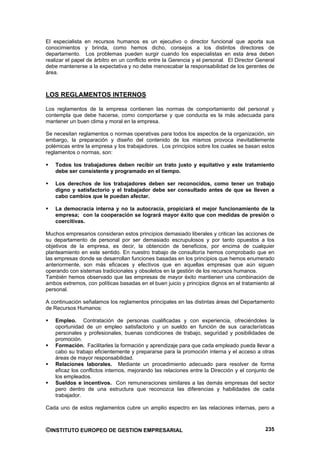 El especialista en recursos humanos es un ejecutivo o director funcional que aporta sus
conocimientos y brinda, como hemos dicho, consejos a los distintos directores de
departamento. Los problemas pueden surgir cuando los especialistas en esta área deben
realizar el papel de árbitro en un conflicto entre la Gerencia y el personal. El Director General
debe mantenerse a la expectativa y no debe menoscabar la responsabilidad de los gerentes de
área.



LOS REGLAMENTOS INTERNOS

Los reglamentos de la empresa contienen las normas de comportamiento del personal y
contempla que debe hacerse, como comportarse y que conducta es la más adecuada para
mantener un buen clima y moral en la empresa.

Se necesitan reglamentos o normas operativas para todos los aspectos de la organización, sin
embargo, la preparación y diseño del contenido de los mismos provoca inevitablemente
polémicas entre la empresa y los trabajadores. Los principios sobre los cuales se basan estos
reglamentos o normas, son:

    Todos los trabajadores deben recibir un trato justo y equitativo y este tratamiento
    debe ser consistente y programado en el tiempo.

    Los derechos de los trabajadores deben ser reconocidos, como tener un trabajo
    digno y satisfactorio y el trabajador debe ser consultado antes de que se lleven a
    cabo cambios que le puedan afectar.

    La democracia interna y no la autocracia, propiciará el mejor funcionamiento de la
    empresa; con la cooperación se logrará mayor éxito que con medidas de presión o
    coercitivas.

Muchos empresarios consideran estos principios demasiado liberales y critican las acciones de
su departamento de personal por ser demasiado escrupulosos y por tanto opuestos a los
objetivos de la empresa, es decir, la obtención de beneficios, por encima de cualquier
planteamiento en este sentido. En nuestro trabajo de consultoría hemos comprobado que en
las empresas donde se desarrollan funciones basadas en los principios que hemos enumerado
anteriormente, son más eficaces y efectivos que en aquellas empresas que aún siguen
operando con sistemas tradicionales y obsoletos en la gestión de los recursos humanos.
También hemos observado que las empresas de mayor éxito mantienen una combinación de
ambos extremos, con políticas basadas en el buen juicio y principios dignos en el tratamiento al
personal.

A continuación señalamos los reglamentos principales en las distintas áreas del Departamento
de Recursos Humanos:

    Empleo. Contratación de personas cualificadas y con experiencia, ofreciéndoles la
    oportunidad de un empleo satisfactorio y un sueldo en función de sus características
    personales y profesionales, buenas condiciones de trabajo, seguridad y posibilidades de
    promoción.
    Formación. Facilitarles la formación y aprendizaje para que cada empleado pueda llevar a
    cabo su trabajo eficientemente y prepararse para la promoción interna y el acceso a otras
    áreas de mayor responsabilidad.
    Relaciones laborales. Mediante un procedimiento adecuado para resolver de forma
    eficaz los conflictos internos, mejorando las relaciones entre la Dirección y el conjunto de
    los empleados.
    Sueldos e incentivos. Con remuneraciones similares a las demás empresas del sector
    pero dentro de una estructura que reconozca las diferencias y habilidades de cada
    trabajador.

Cada uno de estos reglamentos cubre un amplio espectro en las relaciones internas, pero a



©INSTITUTO EUROPEO DE GESTION EMPRESARIAL                                                    235
 