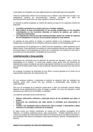 veces deben ser ampliados con otras reglamentaciones adicionales bajo otros epígrafes.

Todos los reglamentos internos de la empresa que se refieran a las relaciones de ésta y sus
trabajadores, políticas de remuneraciones, incentivo, conductas, etc. debe ser
escrupulosamente observados por todos aquellos a quienes conciernen.

En España la política empleada en materia de salarios se basa en los siguientes criterios de
aplicación:

    La política apropiada es un salario justo por el trabajo realizado.
    Esta política se basa principalmente en las escalas establecidas en los acuerdos
    contemplados en los convenios laborales en materia de salarios, por sector y
    categorías profesionales.
    Los reglamentos internos de cada empresa permiten ajustar los niveles de ingresos
    de sus trabajadores en función de sus propias políticas en esta materia.

Un ejemplo de esta política es otorgar un aumento salarial a los empleados cuando sus
trabajos sean considerados de una eficacia y eficiencia superior al nivel preestablecido.

Los empresarios han progresado en su actitud hacia los empleados y están apostando por el
talento interno Para descubrirlo han puesto en marcha políticas internas que tienen por objeto
primordial retribuir a los empleados en función de su contribución a la creación de más valor o
el aumento de la productividad y rentabilidad de sus acciones.

CONTRATACIÓN Y EVALUACIÓN

Inicialmente las entrevistas para la selección de personal son llevadas a cabo a través de
especialistas en la materia. A veces este sistema causa recelo entre los directores de
departamento porque consideran que estos especialistas interfieren en sus decisiones y dudan
que solamente ellos puedan llevar a cabo la selección del personal adecuado para cada tipo de
trabajo.

Sin embargo, la práctica de entrevistar es muy difícil y muchos gerentes al no contar con el
asesoramiento adecuado, han seleccionado mal.



En una empresa moderna y organizada el sistema de selección debe ser realizado por
expertos, sobre todo, cuando hay que contratar a profesionales para puestos de
responsabilidad.

Para que el encargado de la selección pueda llevar a cabo una entrevista correcta deberá
disponer de las especificaciones sobre el trabajo a realizar, así como los requisitos y perfil
necesarios que debe reunir el candidato o candidatos.

Los objetivos esenciales de las entrevistas son:

    Obtener información suficiente y adecuada acerca de los candidatos que optan al
    puesto.
    Determinar las condiciones que debe aportar el candidato para desempeñar el
    trabajo.
    Facilitar a los candidatos toda la información sobre el trabajo a desempeñar y datos
    referidos a la actividad y evolución de la empresa.

Si estos puntos son tenidos inicialmente en cuenta por los expertos encargados de la
selección, no existirán problemas futuros, salvo excepciones. También deberemos tener en
cuenta que el papel del responsable de la selección de personal es de consejero únicamente y
que la decisión final sobre la contratación recae sobre el Director Gerente, de Departamento o
Sección.



©INSTITUTO EUROPEO DE GESTION EMPRESARIAL                                                  236
 