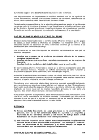 durante esta etapa de toma de contacto con la organización y las posteriores.

Las responsabilidades del departamento de Recursos Humanos son las de organizar los
cursos de formación y reciclaje y las acciones formativas de los mismos, seleccionados los
tutores o instructores adecuados y evaluando los resultados finales.

También deberá responsabilizarse de la selección del personal que asistirá a los diferentes
cursos por medio de un sistema de evaluación que deberá basarse en la información aportada
por los directores de departamento que incluye los nombres de los empleados que necesitan
formación así como los que deben ser promocionados a otros puestos de la organización.


LAS RELACIONES LABORALES Y LOS SALARIOS

El estudio de las relaciones laborales se identifica con las diferentes formas en que los grupos
de trabajo, ya sean formales o informales, se comportan y se relacionan entre sí. Las
relaciones laborales se desarrollan en torno a diferentes convenios ya sea referido a los
salarios como a las condiciones de trabajo.

Los problemas en las relaciones laborales se encuentran frecuentemente en tres tipos de
industrias o empresas:

    Aquellas que se ocupan de los productos perecederos, ubicadas en los puestos,
    mercados, transportes, etc.
    Aquellas que tienen un proceso largo y complejo, como pueden ser las empresas de
    ingeniería.
    Aquellas donde las condiciones de trabajo fluctúan, como la construcción.

En las empresas que hemos mencionado es preciso que la Gerencia se especialice sobre todo
en las relaciones humanas. Necesita un perfecto conocimiento de cómo funcionan y
evolucionan los sectores donde se mueven y en la habilidad para negociar.

El Director de Personal deberá fijar la estructura de los salarios adecuados para cada tipo de
trabajo y el perfil profesional que deben reunir sus trabajadores. Debe tener en cuenta que el
salario es el aspecto principal de una relación laboral o profesional.

Normalmente en un sistema de salarios bajos siempre se observará una posible ineficiencia,
pero nunca deberemos subestimar ninguna labor por muy baja que sea ésta. Un ejecutivo con
buen sueldo puede obviar las pequeñas diferencias en su sistema retributivo, sin embargo en
empleados de menos rango con las mismas necesidades primarias, lo verán como una
injusticia. Esta tensión afectará siempre a las relaciones laborales.

Aunque sean superados estos problemas, estas diferencias conceptuales permanecerán como
una de las causas principales de los problemas laborales. Los empleados peor remunerados
insistirán en que se aplique la equidad, no solicitando que se les retire el aumento a los
ejecutivos, sino que se incremente el sueldo a todos los demás.


RESUMEN

1) Hemos estudiado brevemente las áreas principales de la administración del
   personal, pero no se han considerado todos los aspectos. Las preguntas y
   respuestas de las relaciones laborales y del mundo del trabajo deberá usted
   buscarlas en los estudios existentes sobre este importante tema.

2) Las cualidades requeridas por un Director de Recursos Humanos son posiblemente
   distintas de las de otros responsables de la gestión. Sin embargo se “orientará”
   hacia las necesidades de los trabajadores, y al mismo tiempos ser capaz de
   combinar éstas, con las necesidades y objetivos de la empresa.


©INSTITUTO EUROPEO DE GESTION EMPRESARIAL                                                   238
 