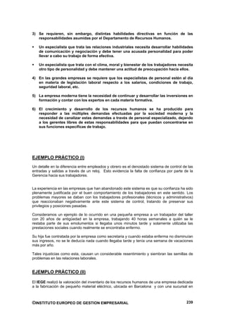 3) Se requieren, sin embargo, distintas habilidades directivas en función de las
   responsabilidades asumidas por el Departamento de Recursos Humanos.

   Un especialista que trata las relaciones industriales necesita desarrollar habilidades
   de comunicación y negociación y debe tener una acusada personalidad para poder
   llevar a cabo su trabajo de forma efectiva.

   Un especialista que trata con el clima, moral y bienestar de los trabajadores necesita
   otro tipo de personalidad y debe mantener una actitud de preocupación hacia ellos.

4) En las grandes empresas se requiere que los especialistas de personal estén al día
   en materia de legislación laboral respecto a los salarios, condiciones de trabajo,
   seguridad laboral, etc.

5) La empresa moderna tiene la necesidad de continuar y desarrollar las inversiones en
   formación y contar con los expertos en cada materia formativa.

6) El crecimiento y desarrollo de los recursos humanos se ha producido para
   responder a las múltiples demandas efectuadas por la sociedad moderna y la
   necesidad de canalizar estas demandas a través de personal especializado, dejando
   a los gerentes libres de estas responsabilidades para que puedan concentrarse en
   sus funciones específicas de trabajo.




EJEMPLO PRÁCTICO (I)
Un detalle en la diferencia entre empleados y obrero es el denostado sistema de control de las
entradas y salidas a través de un reloj. Esto evidencia la falta de confianza por parte de la
Gerencia hacia sus trabajadores.


La experiencia en las empresas que han abandonado este sistema es que su confianza ha sido
plenamente justificada por el buen comportamiento de los trabajadores en este sentido. Los
problemas mayores se daban con los trabajadores profesionales (técnicos y administrativos)
que reaccionaban negativamente ante este sistema de control, tratando de preservar sus
privilegios y posiciones pasadas.

Consideramos un ejemplo de lo ocurrido en una pequeña empresa a un trabajador del taller
con 20 años de antigüedad en la empresa, trabajando 40 horas semanales a quién se le
restaba parte de sus emolumentos si llegaba unos minutos tarde y solamente utilizaba las
prestaciones sociales cuando realmente se encontraba enfermo.

Su hija fue contratada por la empresa como secretaria y cuando estaba enferma no disminuían
sus ingresos, no se le deducía nada cuando llegaba tarde y tenía una semana de vacaciones
más por año.

Tales injusticias como esta, causan un considerable resentimiento y siembran las semillas de
problemas en las relaciones laborales.


EJEMPLO PRÁCTICO (II)

El IEGE realizó la valoración del inventario de los recursos humanos de una empresa dedicada
a la fabricación de pequeño material eléctrico, ubicada en Barcelona y con una sucursal en



©INSTITUTO EUROPEO DE GESTION EMPRESARIAL                                                 239
 