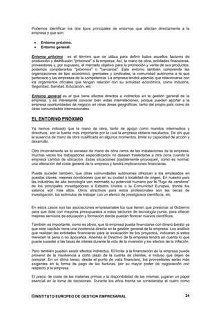 Podemos identificar los dos tipos principales de entornos que afectan directamente a la
empresa y que son:

     Entorno próximo.
     Entorno general.

Entorno próximo es el término que se utiliza para definir todos aquellos factores de
producción y distribución "próximos" a la empresa. Así, la mano de obra, entidades financieras,
proveedores y, por supuesto, el mercado objetivo para la promoción y venta de sus productos,
podemos considerarlos "próximos" o "cercanos". Este entorno también comprende las
organizaciones de tipo económico, gremiales y sindicales, la comunidad autónoma a la que
pertenece y las empresas de la competencia. La empresa tendrá además que relacionarse con
los organismos oficiales que tengan relación con su actividad económica, como Industria,
Seguridad, Sanidad, Educación, etc.

Entorno general es el que tiene efectos directos e indirectos en la gestión general de la
empresa, y es interesante conocer bien estas interrelaciones, porque pueden aportar a la
empresa oportunidades de negocio en otras áreas geográficas, tanto del propio país como de
otras comunidades internacionales.

EL ENTORNO PRÓXIMO

Ya hemos indicado que la mano de obra, tanto de apoyo como mandos intermedios y
directivos, son la fuente más importante por la cual la empresa obtiene resultados. De ahí que
la ausencia de mano de obra cualificada en algunos momentos, limite su capacidad de acción y
desarrollo.

Otro inconveniente es la escasez de mano de obra cerca de las instalaciones de la empresa;
muchas veces los trabajadores especializados no desean trasladarse a otra zona cuando la
empresa cambia de ubicación. Estas situaciones posiblemente provoquen, como es normal,
una alteración del coste general de la empresa y tendrá implicaciones financieras.

Puede suceder también, que otras comunidades autónomas ofrezcan a los empleados en
puestos claves, mejores condiciones que en su ciudad o localidad de origen. En nuestro país
las industrias de alta tecnología ven mermado su potencial humano por la "fuga de cerebros"
de los principales investigadores a Estados Unidos o la Comunidad Europea, donde los
salarios son mas altos. Otros atractivos para estos profesionales son las becas de
investigación, los estímulos de trabajar con un elenco de prestigiosos científicos, etc.


En estos casos son las asociaciones empresariales los que tienen que presionar al Gobierno
para que dote con mayores presupuestos a estos sectores de tecnología punta, para ofrecer
mejores servicios de educación y formación donde puedan florecer nuevos científicos.

También es importante, como es obvio, que la empresa pueda financiarse con dinero barato ya
que este capítulo tiene una incidencia directa en la gestión general de la empresa. Los análisis
que realizan las entidades financieras para la evaluación de los proyectos, indicaran si estos
merecen la pena o no apoyarlos. Además el Directivo de la empresa tendrá en cuenta lo que
puede suceder a las tasas de interés durante la vida de la inversión y los efectos de la inflación.

Pero también pueden existir efectos indirectos. El límite a la financiación de la empresa puede
provenir de la insolvencia a corto plazo de la cuenta de clientes, e incluso que dejen de
comprar. En un clima tenso, desde el punto de vista financiero, los proveedores serán más
exigentes en la forma de pago de las facturas, por su mayor poder de negociación con
respecto a la empresa.

El precio de coste de las materias primas y la disponibilidad de las mismas, jugaran un papel
esencial en la toma de decisiones. Durante los años treinta se consideraba el cuero como



©INSTITUTO EUROPEO DE GESTION EMPRESARIAL                                                       24
 