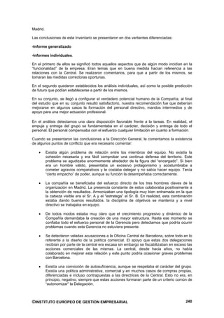 Madrid.

Las conclusiones de este Inventario se presentaron en dos vertientes diferenciadas:

-Informe generalizado

-Informes individuales.

En el primero de ellos se significó todos aquellos aspectos que de algún modo incidían en la
“funcionalidad” de la empresa. Eran temas que en buena medida hacían referencia a las
relaciones con la Central. Se realizaron comentarios, para que a partir de los mismos, se
tomaran las medidas correctoras oportunas.

En el segundo quedaron establecidos los análisis individuales, así como la posible predicción
de futuro que podían establecerse a partir de los mismos.

En su conjunto, se llegó a configurar el verdadero potencial humano de la Compañía, al final
del estudio que en su conjunto resultó satisfactorio, nuestra recomendación fue que deberían
mejorarse en algunos casos la formación del personal directivo, mandos intermedios y de
apoyo para una mejor actuación profesional.

En el análisis detectamos una clara disposición favorable frente a la tareas. En realidad, el
empuje y entrega del grupo se fundamentaba en el carácter, decisión y entrega de todo el
personal. El personal compensaba con el esfuerzo cualquier limitación en cuanto a formación.

Cuando se presentaron las conclusiones a la Dirección General, le comentamos la existencia
de algunos puntos de conflicto que era necesario comentar:

          Existía algún problema de relación entre los miembros del equipo. No existía la
          cohesión necesaria y era fácil comprobar una continua defensa del territorio. Este
          problema se agudizaba enormemente alrededor de la figura del “encargado”. Si bien
          era un hombre válido, presentaba un excesivo protagonismo y acostumbraba a
          cometer agravios comparativos y le costaba delegar y no sabía hacer equipo. Tenía
          “cierto empacho” de poder, aunque su función la desempeñaba correctamente.

          La compañía se beneficiaba del esfuerzo directo de los tres hombres claves de la
          organización en Madrid. La presencia constante de estos colaboraba positivamente a
          la obtención de resultados. Armonizaban una tipología muy bien entramada en la que
          la cabeza visible era el Sr. A y el “estratega” el Sr. B. En realidad, esta combinación
          estaba dando buenos resultados, la disciplina de objetivos se mantenía y a nivel
          directivo se trabajaba en equipo.

          De todos modos estaba muy claro que el crecimiento progresivo y dinámico de la
          Compañía demandaba la creación de una mayor estructura. Hasta ese momento se
          confiaba todo el esfuerzo personal de la Gerencia pero detectamos que podría ocurrir
          problemas cuando esta Gerencia no estuviera presente.

          Se detectaron veladas acusaciones a la Oficina Central de Barcelona, sobre todo en lo
          referente a la diseño de la política comercial. El apoyo que estas dos delegaciones
          recibían por parte de la central era escasa sin embargo se fiscabilizaban en exceso las
          acciones comerciales de las mismas. La central, desde hacia años, no había
          colaborado en mejorar esta relación y este punto podría ocasionar graves problemas
          con Barcelona.

          Existía una convicción de autosuficiencia, aunque se respetaba el carácter del grupo.
          Existía una política administrativa, comercial y en muchos casos de compras propias,
          diferenciadas e incluso contrapuestas a las directrices de la Central. Esto no era, en
          principio, negativo, siempre que estas acciones formaran parte de un criterio común de
          “autonomizar” la Delegación.



©INSTITUTO EUROPEO DE GESTION EMPRESARIAL                                                    240
 