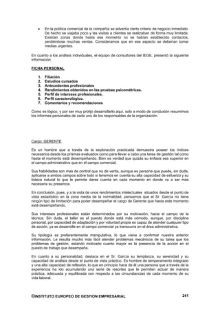 En la política comercial de la compañía se advertía cierto criterio de negocio inmediato.
         De hecho se viajaba poco y las visitas a clientes se realizaban de forma muy limitada.
         Existían zonas donde hasta ese momento no se habían establecido contactos,
         perdiéndose muchas ventas. Consideramos que en ese aspecto se deberían tomar
         medias urgentes.

En cuanto a los análisis individuales, el equipo de consultores del IEGE, presentó la siguiente
información:

FICHA PERSONAL

    1.   Filiación
    2.   Estudios cursados
    3.   Antecedentes profesionales
    4.   Rendimientos obtenidos en las pruebas psicométricas.
    5.   Perfil de intereses profesionales.
    6.   Perfil caracterológico.
    7.   Comentarios y recomendaciones

Como es lógico, y por ser muy prolijo desarrollarlo aquí, solo a modo de conclusión resumimos
los informes personales de cada uno de los responsables de la organización.




Cargo: GERENTE

Es un hombre que a través de la exploración practicada demuestra poseer los índices
necesarios desde los prismas evaluados como para llevar a cabo una tarea de gestión tal como
hasta el momento está desempeñando. Bien es verdad que quizás su énfasis sea superior en
el campo administrativo que en el campo comercial.

Sus habilidades son mas de control que no de venta, aunque es persona que puede, sin duda,
aplicarse a ambos campos sobre todo si tenemos en cuenta su alta capacidad de esfuerzo y su
listeza natural lo que le permite darse cuenta en cada momento en donde va a ser más
necesaria su presencia.

En conclusión, pues, y a la vista de unos rendimientos intelectuales situados desde el punto de
vista estadístico en la zona media de la normalidad, pensamos que el Sr. García no tiene
ningún tipo de limitación para poder desempeñar el cargo de Gerente que hasta este momento
está desempeñando.

Sus intereses profesionales están determinados por su motivación, hacia el campo de la
técnica. Sin duda, el taller es el puesto donde está más cómodo, aunque, por disciplina
personal, por capacidad de adaptación y por voluntad propia es capaz de atender cualquier tipo
de acción, ya se desarrolle en el campo comercial ya transcurra en el área administrativa.

Su tipología es preferentemente manipulativa, lo que viene a confirmar nuestra anterior
información. Le resulta mucho más fácil atender problemas mecánicos de su tarea que los
problemas de gestión, estando motivado cuanto mayor es la presencia de la acción en el
puesto de trabajo que desempeña.

En cuanto a su personalidad, destaca en el Sr. García su templanza, su serenidad y su
capacidad de análisis desde el punto de vista práctico. Es hombre de temperamento integrado
y una alta capacidad de reflexión, lo que en principio hace de él una persona que a través de la
experiencia ha ido acumulando una serie de resortes que le permiten actuar de manera
práctica, adecuada y equilibrada con respecto a las circunstancias de cada momento de su
vida laboral.



©INSTITUTO EUROPEO DE GESTION EMPRESARIAL                                                     241
 