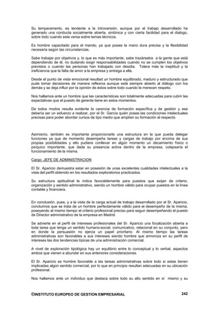 Su temperamento, es tendente a la introversión, aunque por el trabajo desarrollado ha
generado una conducta socialmente abierta, sintónica y con cierta facilidad para el dialogo,
sobre todo cuando este versa sobre temas técnicos.

Es hombre capacitado para el mando, ya que posee la mano dura precisa y la flexibilidad
necesaria según las circunstancias.

Sabe trabajar por objetivos y, lo que es más importante, sabe trazárselos a la gente que está
dependiendo de él, no dudando exigir responsabilidades cuando no se cumplen los objetivos
previstos o cuando las personas han trabajado con desidia. Tolera más la ineptitud y la
ineficiencia que la falta de amor a la empresa y entrega a ella.

Desde el punto de vista emocional resultad un hombre equilibrado, maduro y estructurado que
pude tomar decisiones de manera reflexiva aunque está siempre abierto al diálogo con los
demás y se deja influir por la opinión de éstos sobre todo cuando le merecen respeto.

Nos hallamos ante un hombre que las características son totalmente adecuadas para cubrir las
expectativas que el puesto de gerente tiene en estos momentos.

De todos modos resulta evidente la carencia de formación específica y de gestión y ese
debería ser un esfuerzo a realizar, por el Sr. García quién posee las condiciones intelectuales
precisas para poder abordar cursos de tipo medio que amplíen su formación al respecto.



Asimismo, también es importante proporcionarle una estructura en la que pueda delegar
funciones ya que de momento desempeña tareas y cargas de trabajo por encima de sus
propias posibilidades y ello pudiera conllevar en algún momento un decaimiento físico o
psíquico importante, que dada su presencia activa dentro de la empresa, colapsaría el
funcionamiento de la misma.

Cargo: JEFE DE ADMINISTRACION

El Sr. Aparicio demuestra estar en posesión de unas excelentes cualidades intelectuales a la
vista del perfil obtenido en los resultados exploratorios practicados.

Su estructura aptitudinal le indica favorablemente para puestos que exijan de criterio,
organización y sentido administrativo, siendo un hombre válido para ocupar puestos en la línea
contable y financiera.


En conclusión, pues, y a la vista de la carga actual de trabajo desarrollado por el Sr. Aparicio,
concluimos que se trata de un hombre perfectamente válido para el desempeño de la misma,
poseyendo al mismo tiempo el criterio profesional preciso para seguir desempeñando el puesto
de Director administrativo de la empresa en Madrid.

Se advierte en el perfil de intereses profesionales del Sr. Aparicio una focalización abierta a
toda tarea que tenga un sentido humano-social, comunicativo, relacional en su conjunto, pero
en donde la persuasión no ejerza un papel prioritario. Al mismo tiempo las tareas
administrativas son favorables a sus intereses siendo hombre que armoniza en su perfil de
intereses las dos tendencias típicas de una administración comercial.

A nivel de exploración tipológica hay un equilibrio entre lo conceptual y lo verbal, aspectos
ambos que vienen a abundar en sus anteriores consideraciones.

El Sr. Aparicio es hombre favorable a las tareas administrativas sobre todo si estas tienen
implicadas algún sentido comercial, por lo que en principio resultan adecuadas en su ubicación
profesional.

Nos hallamos ante un individuo que destaca sobre todo su alto sentido en sí mismo y su



©INSTITUTO EUROPEO DE GESTION EMPRESARIAL                                                    242
 