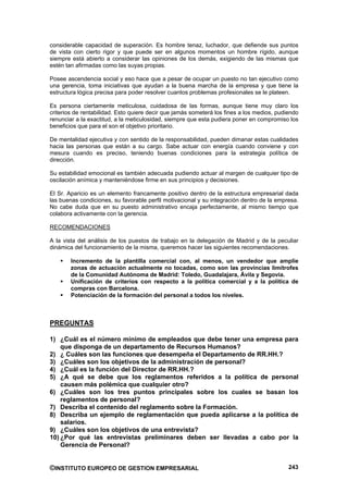 considerable capacidad de superación. Es hombre tenaz, luchador, que defiende sus puntos
de vista con cierto rigor y que puede ser en algunos momentos un hombre rígido, aunque
siempre está abierto a considerar las opiniones de los demás, exigiendo de las mismas que
estén tan afirmadas como las suyas propias.

Posee ascendencia social y eso hace que a pesar de ocupar un puesto no tan ejecutivo como
una gerencia, toma iniciativas que ayudan a la buena marcha de la empresa y que tiene la
estructura lógica precisa para poder resolver cuantos problemas profesionales se le plateen.

Es persona ciertamente meticulosa, cuidadosa de las formas, aunque tiene muy claro los
criterios de rentabilidad. Esto quiere decir que jamás someterá los fines a los medios, pudiendo
renunciar a la exactitud, a la meticulosidad, siempre que esta pudiera poner en compromiso los
beneficios que para el son el objetivo prioritario.

De mentalidad ejecutiva y con sentido de la responsabilidad, pueden dimanar estas cualidades
hacia las personas que están a su cargo. Sabe actuar con energía cuando conviene y con
mesura cuando es preciso, teniendo buenas condiciones para la estrategia política de
dirección.

Su estabilidad emocional es también adecuada pudiendo actuar al margen de cualquier tipo de
oscilación anímica y manteniéndose firme en sus principios y decisiones.

El Sr. Aparicio es un elemento francamente positivo dentro de la estructura empresarial dada
las buenas condiciones, su favorable perfil motivacional y su integración dentro de la empresa.
No cabe duda que en su puesto administrativo encaja perfectamente, al mismo tiempo que
colabora activamente con la gerencia.

RECOMENDACIONES

A la vista del análisis de los puestos de trabajo en la delegación de Madrid y de la peculiar
dinámica del funcionamiento de la misma, queremos hacer las siguientes recomendaciones.

        Incremento de la plantilla comercial con, al menos, un vendedor que amplíe
        zonas de actuación actualmente no tocadas, como son las provincias limítrofes
        de la Comunidad Autónoma de Madrid: Toledo, Guadalajara, Ávila y Segovia.
        Unificación de criterios con respecto a la política comercial y a la política de
        compras con Barcelona.
        Potenciación de la formación del personal a todos los niveles.



PREGUNTAS

1) ¿Cuál es el número mínimo de empleados que debe tener una empresa para
    que disponga de un departamento de Recursos Humanos?
2) ¿ Cuáles son las funciones que desempeña el Departamento de RR.HH.?
3) ¿Cuáles son los objetivos de la administración de personal?
4) ¿Cuál es la función del Director de RR.HH.?
5) ¿A qué se debe que los reglamentos referidos a la política de personal
    causen más polémica que cualquier otro?
6) ¿Cuáles son los tres puntos principales sobre los cuales se basan los
    reglamentos de personal?
7) Describa el contenido del reglamento sobre la Formación.
8) Describa un ejemplo de reglamentación que pueda aplicarse a la política de
    salarios.
9) ¿Cuáles son los objetivos de una entrevista?
10) ¿Por qué las entrevistas preliminares deben ser llevadas a cabo por la
    Gerencia de Personal?


©INSTITUTO EUROPEO DE GESTION EMPRESARIAL                                                   243
 