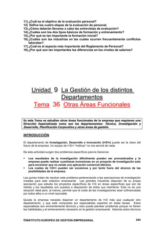11) ¿Cuál es el objetivo de la evaluación personal?
12) Defina las cuatro etapas de la evaluación de personal.
13) ¿Cómo deberán llevarse a cabo las entrevistas de evaluación?
14) ¿Cuáles son los dos tipos básicos de formación y entrenamiento?
15) ¿Por qué es tan importante la formación inicial?
16) ¿Cuáles son las industrias en las cuales ocurren frecuentemente conflictos
    laborales?
17) ¿Cuál es el aspecto más importante del Reglamento de Personal?
18) ¿Por qué son tan importantes las diferencias en los niveles de salarios?




      Unidad 9 La Gestión de los distintos
               Departamentos
       Tema 36 Otras Áreas Funcionales

Es este Tema se estudian otras áreas funcionales de la empresa que requieren una
Dirección Especializada como son los departamentos: Técnico, Investigación y
Desarrollo, Planificación Corporativa y otras áreas de gestión.

INTRODUCCIÓN

El departamento de Investigación, Desarrollo e Innovación (I+D+i) puede ser la clave del
futuro de la empresa. Un equipo de I+D+i “ineficaz” no nos servirá de nada.

De esta actividad surgen dos problemas específicos para la Gerencia:

   Los resultados de la investigación difícilmente pueden ser pronosticados y la
   empresa puede realizar cuantiosas inversiones en un proyecto de investigación solo
   para encontrar que no existe una aplicación comercial efectiva.
   Los costes de I+D+i pueden ser excesivos y por tanto fuera del alcance de las
   posibilidades de la empresa.

Las pymes tratan de resolver este problema perteneciendo a las asociaciones de investigación
creadas para este colectivo empresarial. Las grandes industrias disponen de su propia
asociación que estudia los proyectos específicos de I+D en áreas específicas que son de
interés y los resultados son puestos a disposición de todos sus miembros. Esta no es una
situación ideal pero, al menos, permite que el coste de las investigaciones sean cofinanciadas
por todos ellos a un nivel razonable.

Quizás la empresa necesita disponer un departamento de I+D más que cualquier otro
departamento, y que esté compuesto por especialistas expertos en estas tareas. Estos
especialistas son eminentemente técnicos y esto puede plantear problemas porque no tienen
las habilidades y el entrenamiento necesario en la gestión empresarial. Además estos técnicos


©INSTITUTO EUROPEO DE GESTION EMPRESARIAL                                                 244
 