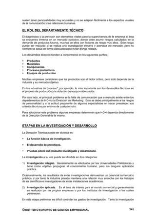 suelen tener personalidades muy acusadas y no se adaptan fácilmente a los aspectos usuales
de la comunicación y las relaciones humanas.

EL ROL DEL DEPARTAMENTO TÉCNICO
El diagnóstico y la previsión son elementos vitales para la supervivencia de la empresa si ésta
se encuentra inmersa en un mercado evolutivo, donde debe asumir riesgos calculados en la
demanda de productos futuros, muchos de ellos con factores de riesgo muy altos. Este riesgo
puede ser reducido si se realiza una investigación efectiva y acertada del mercado, pero no
siempre se actúa de forma adecuada para evitar dichos riesgos.

Los desarrollos técnicos tienden a concentrarse en los siguientes puntos:

    Productos
    Materiales
    Componentes
    Procesos productivos
    Equipos de producción

Muchas empresas consideran que los productos son el factor crítico, pero todo depende de la
industria y su mercado objetivo.

En las industrias de “proceso”, por ejemplo, lo más importante son los desarrollos técnicos en
el proceso de producción y la dotación de equipos adecuados.

Por otro lado, el principal problema es la falta de comunicación que a menudo existe entre los
departamentos de I+D+i y la Dirección de Marketing. Esto se debe principalmente a los rasgos
de personalidad y a la actitud prepotente de algunos especialistas en hacer prevalecer sus
criterios técnicos por encima de cualquier otro.

Para solucionar este problema algunas empresas determinan que I+D+i dependa directamente
de la Dirección General de la misma.


ETAPAS EN LA INVESTIGACIÓN Y DESARROLLO

La Dirección Técnica puede ser dividida en:

    La función básica de investigación.

    El desarrollo de prototipos.

    Pruebas piloto del producto investigado y desarrollado.

La investigación a su vez puede ser dividida en dos categorías:

1) Investigación integral. Generalmente es efectuada por las Universidades Politécnicas y
   tiene como objetivo propugnar el conocimiento humano, pero sin ninguna aplicación
   práctica.

Ocasionalmente, los resultados de estas investigaciones demuestran un potencial comercial o
práctico, y por tanto la industria privada mantiene una relación muy estrecha con los trabajos
de los científicos e investigadores de estas instalaciones académicas.

2) Investigación aplicada. Es el área de interés para el mundo comercial y generalmente
   es realizada por las propias empresas o por los Institutos de Investigación a los cuales
   pertenecen.

En esta etapa preliminar es difícil controlar los gastos de investigación. Tanto la investigación


©INSTITUTO EUROPEO DE GESTION EMPRESARIAL                                                    245
 