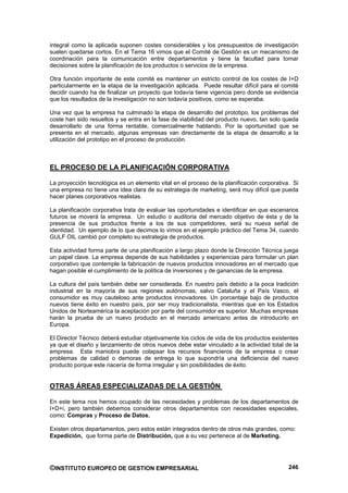 integral como la aplicada suponen costes considerables y los presupuestos de investigación
suelen quedarse cortos. En el Tema 16 vimos que el Comité de Gestión es un mecanismo de
coordinación para la comunicación entre departamentos y tiene la facultad para tomar
decisiones sobre la planificación de los productos o servicios de la empresa.

Otra función importante de este comité es mantener un estricto control de los costes de I+D
particularmente en la etapa de la investigación aplicada. Puede resultar difícil para el comité
decidir cuando ha de finalizar un proyecto que todavía tiene vigencia pero donde se evidencia
que los resultados de la investigación no son todavía positivos, como se esperaba.

Una vez que la empresa ha culminado la etapa de desarrollo del prototipo, los problemas del
coste han sido resueltos y se entra en la fase de viabilidad del producto nuevo, tan solo queda
desarrollarlo de una forma rentable, comercialmente hablando. Por la oportunidad que se
presenta en el mercado, algunas empresas van directamente de la etapa de desarrollo a la
utilización del prototipo en el proceso de producción.



EL PROCESO DE LA PLANIFICACIÓN CORPORATIVA

La proyección tecnológica es un elemento vital en el proceso de la planificación corporativa. Si
una empresa no tiene una idea clara de su estrategia de marketing, será muy difícil que pueda
hacer planes corporativos realistas.

La planificación corporativa trata de evaluar las oportunidades e identificar en que escenarios
futuros se moverá la empresa. Un estudio o auditoria del mercado objetivo de ésta y de la
presencia de sus productos frente a los de sus competidores, será su nueva señal de
identidad. Un ejemplo de lo que decimos lo vimos en el ejemplo práctico del Tema 34, cuando
GULF OIL cambió por completo su estrategia de productos.

Esta actividad forma parte de una planificación a largo plazo donde la Dirección Técnica juega
un papel clave. La empresa depende de sus habilidades y experiencias para formular un plan
corporativo que contemple la fabricación de nuevos productos innovadores en el mercado que
hagan posible el cumplimiento de la política de inversiones y de ganancias de la empresa.

La cultura del país también debe ser considerada. En nuestro país debido a la poca tradición
industrial en la mayoría de sus regiones autónomas, salvo Cataluña y el País Vasco, el
consumidor es muy cauteloso ante productos innovadores. Un porcentaje bajo de productos
nuevos tiene éxito en nuestro país, por ser muy tradicionalista, mientras que en los Estados
Unidos de Norteamérica la aceptación por parte del consumidor es superior. Muchas empresas
harán la prueba de un nuevo producto en el mercado americano antes de introducirlo en
Europa.

El Director Técnico deberá estudiar objetivamente los ciclos de vida de los productos existentes
ya que el diseño y lanzamiento de otros nuevos debe estar vinculado a la actividad total de la
empresa. Esta maniobra puede colapsar los recursos financieros de la empresa o crear
problemas de calidad o demoras de entrega lo que supondría una deficiencia del nuevo
producto porque este nacería de forma irregular y sin posibilidades de éxito.


OTRAS ÁREAS ESPECIALIZADAS DE LA GESTIÓN

En este tema nos hemos ocupado de las necesidades y problemas de los departamentos de
I+D+i, pero también debemos considerar otros departamentos con necesidades especiales,
como: Compras y Proceso de Datos.

Existen otros departamentos, pero estos están integrados dentro de otros más grandes, como:
Expedición, que forma parte de Distribución, que a su vez pertenece al de Marketing.




©INSTITUTO EUROPEO DE GESTION EMPRESARIAL                                                   246
 