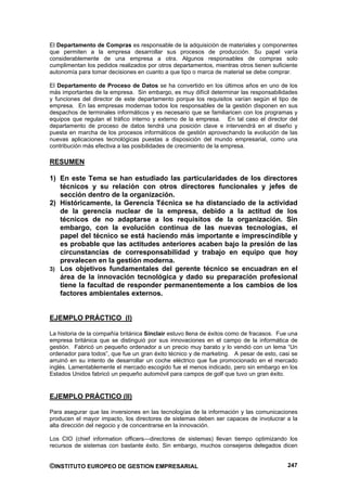 El Departamento de Compras es responsable de la adquisición de materiales y componentes
que permiten a la empresa desarrollar sus procesos de producción. Su papel varía
considerablemente de una empresa a otra. Algunos responsables de compras solo
cumplimentan los pedidos realizados por otros departamentos, mientras otros tienen suficiente
autonomía para tomar decisiones en cuanto a que tipo o marca de material se debe comprar.

El Departamento de Proceso de Datos se ha convertido en los últimos años en uno de los
más importantes de la empresa. Sin embargo, es muy difícil determinar las responsabilidades
y funciones del director de este departamento porque los requisitos varían según el tipo de
empresa. En las empresas modernas todos los responsables de la gestión disponen en sus
despachos de terminales informáticos y es necesario que se familiaricen con los programas y
equipos que regulan el tráfico interno y externo de la empresa. En tal caso el director del
departamento de proceso de datos tendrá una posición clave e intervendrá en el diseño y
puesta en marcha de los procesos informáticos de gestión aprovechando la evolución de las
nuevas aplicaciones tecnológicas puestas a disposición del mundo empresarial, como una
contribución más efectiva a las posibilidades de crecimiento de la empresa.

RESUMEN

1) En este Tema se han estudiado las particularidades de los directores
   técnicos y su relación con otros directores funcionales y jefes de
   sección dentro de la organización.
2) Históricamente, la Gerencia Técnica se ha distanciado de la actividad
   de la gerencia nuclear de la empresa, debido a la actitud de los
   técnicos de no adaptarse a los requisitos de la organización. Sin
   embargo, con la evolución continua de las nuevas tecnologías, el
   papel del técnico se está haciendo más importante e imprescindible y
   es probable que las actitudes anteriores acaben bajo la presión de las
   circunstancias de corresponsabilidad y trabajo en equipo que hoy
   prevalecen en la gestión moderna.
3) Los objetivos fundamentales del gerente técnico se encuadran en el
   área de la innovación tecnológica y dado su preparación profesional
   tiene la facultad de responder permanentemente a los cambios de los
   factores ambientales externos.


EJEMPLO PRÁCTICO (I)

La historia de la compañía británica Sinclair estuvo llena de éxitos como de fracasos. Fue una
empresa británica que se distinguió por sus innovaciones en el campo de la informática de
gestión. Fabricó un pequeño ordenador a un precio muy barato y lo vendió con un lema “Un
ordenador para todos”, que fue un gran éxito técnico y de marketing. A pesar de esto, casi se
arruinó en su intento de desarrollar un coche eléctrico que fue promocionado en el mercado
inglés. Lamentablemente el mercado escogido fue el menos indicado, pero sin embargo en los
Estados Unidos fabricó un pequeño automóvil para campos de golf que tuvo un gran éxito.


EJEMPLO PRÁCTICO (II)

Para asegurar que las inversiones en las tecnologías de la información y las comunicaciones
producen el mayor impacto, los directores de sistemas deben ser capaces de involucrar a la
alta dirección del negocio y de concentrarse en la innovación.

Los CIO (chief information officers—directores de sistemas) llevan tiempo optimizando los
recursos de sistemas con bastante éxito. Sin embargo, muchos consejeros delegados dicen


©INSTITUTO EUROPEO DE GESTION EMPRESARIAL                                                 247
 