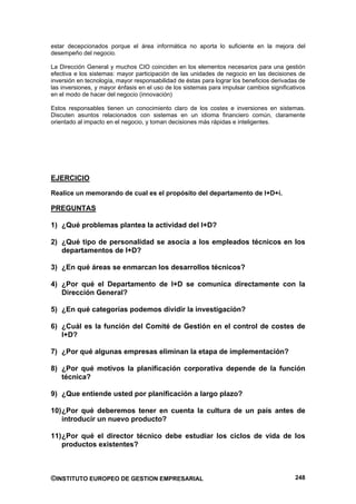 estar decepcionados porque el área informática no aporta lo suficiente en la mejora del
desempeño del negocio.

La Dirección General y muchos CIO coinciden en los elementos necesarios para una gestión
efectiva e los sistemas: mayor participación de las unidades de negocio en las decisiones de
inversión en tecnología, mayor responsabilidad de éstas para lograr los beneficios derivadas de
las inversiones, y mayor énfasis en el uso de los sistemas para impulsar cambios significativos
en el modo de hacer del negocio (innovación)

Estos responsables tienen un conocimiento claro de los costes e inversiones en sistemas.
Discuten asuntos relacionados con sistemas en un idioma financiero común, claramente
orientado al impacto en el negocio, y toman decisiones más rápidas e inteligentes.




EJERCICIO

Realice un memorando de cual es el propósito del departamento de I+D+i.

PREGUNTAS

1) ¿Qué problemas plantea la actividad del I+D?

2) ¿Qué tipo de personalidad se asocia a los empleados técnicos en los
   departamentos de I+D?

3) ¿En qué áreas se enmarcan los desarrollos técnicos?

4) ¿Por qué el Departamento de I+D se comunica directamente con la
   Dirección General?

5) ¿En qué categorías podemos dividir la investigación?

6) ¿Cuál es la función del Comité de Gestión en el control de costes de
   I+D?

7) ¿Por qué algunas empresas eliminan la etapa de implementación?

8) ¿Por qué motivos la planificación corporativa depende de la función
   técnica?

9) ¿Que entiende usted por planificación a largo plazo?

10) ¿Por qué deberemos tener en cuenta la cultura de un país antes de
    introducir un nuevo producto?

11) ¿Por qué el director técnico debe estudiar los ciclos de vida de los
    productos existentes?



©INSTITUTO EUROPEO DE GESTION EMPRESARIAL                                                  248
 