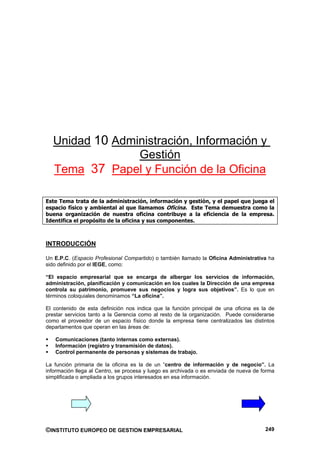 Unidad 10 Administración, Información y
                Gestión
  Tema 37 Papel y Función de la Oficina

Este Tema trata de la administración, información y gestión, y el papel que juega el
espacio físico y ambiental al que llamamos Oficina. Este Tema demuestra como la
buena organización de nuestra oficina contribuye a la eficiencia de la empresa.
Identifica el propósito de la oficina y sus componentes.



INTRODUCCIÓN

Un E.P.C. (Espacio Profesional Compartido) o también llamado la Oficina Administrativa ha
sido definido por el IEGE, como:

“El espacio empresarial que se encarga de albergar los servicios de información,
administración, planificación y comunicación en los cuales la Dirección de una empresa
controla su patrimonio, promueve sus negocios y logra sus objetivos”. Es lo que en
términos coloquiales denominamos “La oficina”.

El contenido de esta definición nos indica que la función principal de una oficina es la de
prestar servicios tanto a la Gerencia como al resto de la organización. Puede considerarse
como el proveedor de un espacio físico donde la empresa tiene centralizados las distintos
departamentos que operan en las áreas de:

   Comunicaciones (tanto internas como externas).
   Información (registro y transmisión de datos).
   Control permanente de personas y sistemas de trabajo.

La función primaria de la oficina es la de un “centro de información y de negocio”. La
información llega al Centro, se procesa y luego es archivada o es enviada de nueva de forma
simplificada o ampliada a los grupos interesados en esa información.




©INSTITUTO EUROPEO DE GESTION EMPRESARIAL                                              249
 