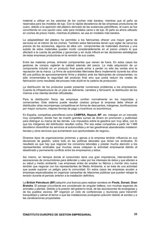 material a utilizar en los asientos de los coches más baratos, mientras que el paño se
reservaba para los modelos de lujo. Con la rápida decadencia de las empresas productoras de
cuero, debido a la aparición del plástico derivado de las sustancias petrolíferas, el cuero se fue
convirtiendo en una opción cara, sólo para modelos caros o de lujo. El paño es ahora utilizado
en coches de precio medio, mientras el plástico, se usa en modelos más baratos.

La adaptabilidad del plástico ha permitido a los fabricantes ofrecer una mayor gama de
servicios en el interior de los coches. También estos fabricantes tienen que vigilar de cerca los
precios de los accesorios, algunos de ellos con componentes de materiales diversos y una
subida de estos materiales pueden incidir considerablemente en el precio unitario lo que
afectará a la cuenta de perdidas y ganancias y sin duda influirá en las decisiones estratégicas
de estas empresas productoras en la revisión de sus costes.

Entre las materias primas, entrarán componentes que vienen de fuera. En estos casos los
gestores de compra vigilarán la calidad además del precio. La mala adquisición de un
componente incluido en un producto final puede echar a perder no sólo las ventas sino la
reputación de la marca. La firma de automóviles Mercedes Benz implementó durante los años
80 una política de aprovisionamiento firme y drástico ante los fabricantes de componentes; no
sólo incrementaba la seguridad del producto final sino que podía reducir los costes de
fabricación como resultado del proceso más dúctil en la cadena de producción.

La distribución de los productos puede presentar numerosos problemas a los empresarios.
Cuando la infraestructura de un país es deficiente, carretera y ferrocarril, la distribución de los
mismos a los clientes tendrán dificultades.

Para la distribución física, las empresas confían normalmente en los mayoristas y
comerciantes. Este sistema puede resultar costoso porque la empresa debe ofrecer al
distribuidor otras recompensas competitivas en forma de descuentos, márgenes, bonificaciones
por mayor consumo, mejores formas de pago o incentivos no económicos.

En España, compañías petrolíferas como CAMPSA, Repsol, BP. etc. trabajan en un mercado
muy competitivo, donde han de invertir grandes sumas de dinero en promoción y publicidad
para distinguir su marca de las demás. Los impuestos sobre la gasolina son muy altos, con lo
que los márgenes del distribuidor resultan cortos. Por eso estas compañías a partir de 1.988
decidieron diversificar los servicios al automovilista y en las gasolineras abanderadas instalaron
tiendas y otros servicios que aumentaran sus oportunidades de negocio.

Diversos tipos de organizaciones próximas y ajenas a la empresa tendrán influencia en sus
decisiones de gestión, sobre todo en las políticas laborales que dictan los sindicatos. El
resultado es que hay que negociar los convenios laborales y prestar mucha atención a los
representantes sindicales que muchas veces colapsan la actividad empresarial debido al
desaforado y permanente conflicto entre los empresarios y éstos.

Así mismo, en tiempos donde el consumidor tiene una gran importancia, intervendrán las
asociaciones de consumidores para defender y velar por los intereses de éstos y que afecten a
su salud y medio ambiente. Las empresas antes de ampliar su fábrica o montar otra nueva
tendrán que negociar con los representantes de Medio Ambiente, si se trata de una actividad
que puede suponer un peligro para la comunidad. En estos casos las empresas acuden a
empresas especializadas en organizar campañas de relaciones públicas que pueden rebajar la
tensión durante el periodo anterior a la instalación definitiva.

La British Petroleum (BP) adquirió una licencia para realizar sondeos en Poole, Dorset, Gran
Bretaña. El paisaje circundante era considerado de singular belleza, con muchas especies de
animales y plantas. Debido a la presión del gobierno local, de las asociaciones de ecologistas y
de los pueblos vecinos. BP organizó un ciclo de conferencias y reuniones para transmitir
tranquilidad y calmar el temor a que las instalaciones produjeran polución debido al sondeo y a
las canalizaciones proyectadas.




©INSTITUTO EUROPEO DE GESTION EMPRESARIAL                                                       25
 