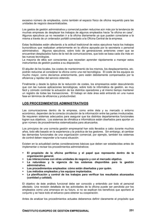 excesivo número de empleados, como también el espacio físico de oficina requerido para las
unidades de negocio descentralizadas.

Los gastos de gestión administrativa y comercial pueden reducirse aún más por la tendencia de
muchas empresas de desplazar los trabajos de algunos empleados hacia “la oficina en casa”.
Algunos ejecutivos ya no necesitan ir a la oficina diariamente ya que pueden conectarse a la
misma a través de un ordenador portátil conectado a la Oficina Central de la empresa.

Estas facilidades están afectando a la actitud tradicional de estos ejecutivos hacia los trabajos
burocráticos que realizaban anteriormente en la oficina apoyada por la secretaria o personal
administrativo. Algunos ejecutivos, sobre todo de generaciones anteriores creen que se
encuentran desplazados fuera de la red de comunicaciones, que todo se basa cada día más en
las nuevas tecnologías.
La mayoría de ellos son conscientes que necesitan aprender rápidamente a manejar estos
instrumentos de gestión puestos a su disposición.

El alquiler de los locales, los costes de mantenimiento de los mismos, los desplazamientos, etc.
podrán reducirse al considerar la oficina como una red tecnológica. El coste de los equipos es
mucho mayor, como decíamos anteriormente, pero están debidamente compensados por la
eficiencia y rapidez del servicio obtenido.

Finalmente y desde la óptica de la reducción de costes, los empresarios están descubriendo
que con las nuevas aplicaciones tecnológicas, sobre todo la informática de gestión, es muy
fácil y cómodo controlar la actuación de los distintos operadores y al mismo tiempo mantener
un registro de todas las transacciones. El trabajo en éste área está entrando en una nueva
fase en términos de eficiencia y productividad.

LOS PROCEDIMIENTOS ADMINISTRATIVOS

Las comunicaciones dentro de la empresa, como entre ésta y su mercado o entorno
económico, dependen de la correcta circulación de la información entre las partes involucradas.
Se requieren sistemas adecuados para asegurar que los distintos departamentos funcionales
logren sus objetivos. Los sistemas de ofimática e informáticos están diseñados para aportar un
gran número de procedimientos sistematizados para alcanzarlos.

Los principios de una correcta gestión empresarial han sido llevados a cabo durante muchos
años, todo ello basado en la experiencia y la práctica de los gestores. Sin embargo, al cambiar
las demandas funcionales de una organización comercial, por ejemplo, también los sistemas
de control deben responder a la nueva situación.

Existen en la actualidad ciertas consideraciones básicas que deben ser establecidas antes de
implementar o revisar los procedimientos administrativos:

    El propósito de la oficina periférica y el papel que representa dentro de la
    organización general.
    Las interacciones con otras unidades de negocio y con el mercado objetivo.
    La naturaleza y la vigencia de los sistemas disponibles para la gestión
    administrativa.
    Los procedimientos empleados: cómo están diseñados y por quién.
    Los métodos empleados y los equipos implantados.
    La planificación y control de los trabajos para verificar los resultados alcanzados
    (cantidad y calidad).

El objetivo de éste análisis funcional debe ser conocido y entendido por todo el personal
afectado. Una revisión detallada de las actividades de la oficina puede ser percibida por los
empleados como una amenaza en su futuro, si no se explican los beneficios que aportará al
conjunto y se hace todo el esfuerzo para obtener su cooperación.

Antes de analizar los procedimientos actuales deberemos definir claramente el propósito que



©INSTITUTO EUROPEO DE GESTION EMPRESARIAL                                                    251
 