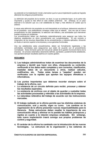 se pretendió en la implantación inicial y demostrar que la nueva implantación puede ser lograda
alterando los antiguos procedimientos.

La definición del propósito de la revisión, es decir, lo que se pretende lograr, es la parte más
importante y quizás la más difícil en este análisis preliminar. Sin embargo, es un paso
esencial si la solución que va a ser establecida es mejor y más efectiva en costes que la
anterior.

A veces esta definición de propósitos es mal interpretada en el enfoque: deberemos estudiar el
fin--el propósito-- que pretendemos conseguir antes que el método. Una vez que el nuevo
procedimiento ha sido establecido, la selección del método y las actividades que intervienen
pueden iniciarse sin problemas.
Los procedimientos deben ser diseñados sistemáticamente para asegurar que todos los
objetivos establecidos en dicho procedimiento son cumplimentados. El uso correcto e
imaginativo de los recursos disponibles de los procedimientos y métodos aplicados, ofrecerán
sin duda un servicio superior a la empresa y a sus gerentes funcionales.

Una vez establecidos estos procedimientos, deben ser formalmente registrados y las
actividades controladas para asegurarnos que están de acuerdo con el procedimiento
normalizado. Estos formarán parte del manual de calidad de la gestión funcional interna de la
empresa. Un proceso sistemático claramente definido, aprobado y posteriormente establecido,
nos aportará siempre resultados óptimos en nuestra gestión.

RESUMEN

1) Los trabajos administrativos tratan de examinar los documentos de la
   empresa y decidir que hacer con ellos, chequeando su contenido,
   verificando si los datos están completos y son correctos, clasificarlos,
   trasladar datos de un documento a otros, realizar cálculos,
   codificarlos, etc.    Todas estas tareas o “papeleo” pueden ser
   verificados con la rapidez que aportan los equipos ofimáticos e
   informáticos.

2) Los puntos importantes que debemos recordar siempre sobre el
   trabajo de la oficina, son:
   La existencia de un circuito definido para recibir, procesar y obtener
   los resultados esperados.
   La existencia de archivos con el objeto de guardar y custodiar todas
   las actividades procesadas y referidas a las actividades de la empresa.
   La naturaleza reiterativa del trabajo de acuerdo con las instrucciones
   marcadas.

3) El trabajo realizado en la oficina permite que los distintos sistemas de
   comunicación, oral y escrita, sigan su curso. Los cambios en la
   organización de la oficina presentan nuevas responsabilidades para la
   Gerencia. Estas estructuras deben resaltar la importancia de una
   comunicación eficaz y eliminar en lo posible los hábitos jerárquicos y
   rígidos en cuanto a la relación empresa—empleado. Sin embargo,
   toda nueva implantación traerá consigo sus propios problemas de
   control y seguridad.

4) El carácter de la oficina ha cambiado con la introducción de las nuevas
    tecnologías.       La estructura de la organización y los sistemas de


©INSTITUTO EUROPEO DE GESTION EMPRESARIAL                                                   252
 