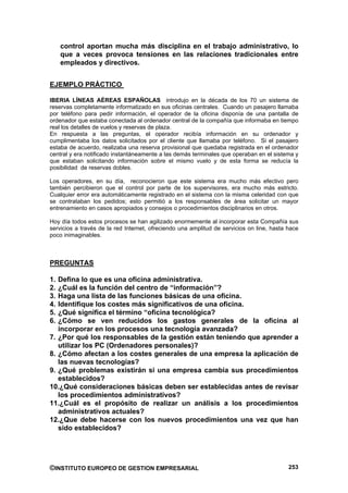 control aportan mucha más disciplina en el trabajo administrativo, lo
     que a veces provoca tensiones en las relaciones tradicionales entre
     empleados y directivos.


EJEMPLO PRÁCTICO

IBERIA LÍNEAS AÉREAS ESPAÑOLAS introdujo en la década de los 70 un sistema de
reservas completamente informatizado en sus oficinas centrales. Cuando un pasajero llamaba
por teléfono para pedir información, el operador de la oficina disponía de una pantalla de
ordenador que estaba conectada al ordenador central de la compañía que informaba en tiempo
real los detalles de vuelos y reservas de plaza.
En respuesta a las preguntas, el operador recibía información en su ordenador y
cumplimentaba los datos solicitados por el cliente que llamaba por teléfono. Si el pasajero
estaba de acuerdo, realizaba una reserva provisional que quedaba registrada en el ordenador
central y era notificado instantáneamente a las demás terminales que operaban en el sistema y
que estaban solicitando información sobre el mismo vuelo y de esta forma se reducía la
posibilidad de reservas dobles.

Los operadores, en su día, reconocieron que este sistema era mucho más efectivo pero
también percibieron que el control por parte de los supervisores, era mucho más estricto.
Cualquier error era automáticamente registrado en el sistema con la misma celeridad con que
se contrataban los pedidos; esto permitió a los responsables de área solicitar un mayor
entrenamiento en casos apropiados y consejos o procedimientos disciplinarios en otros.

Hoy día todos estos procesos se han agilizado enormemente al incorporar esta Compañía sus
servicios a través de la red Internet, ofreciendo una amplitud de servicios on line, hasta hace
poco inimaginables.



PREGUNTAS

1. Defina lo que es una oficina administrativa.
2. ¿Cuál es la función del centro de “información”?
3. Haga una lista de las funciones básicas de una oficina.
4. Identifique los costes más significativos de una oficina.
5. ¿Qué significa el término “oficina tecnológica?
6. ¿Cómo se ven reducidos los gastos generales de la oficina al
   incorporar en los procesos una tecnología avanzada?
7. ¿Por qué los responsables de la gestión están teniendo que aprender a
   utilizar los PC (Ordenadores personales)?
8. ¿Cómo afectan a los costes generales de una empresa la aplicación de
   las nuevas tecnologías?
9. ¿Qué problemas existirán si una empresa cambia sus procedimientos
   establecidos?
10.¿Qué consideraciones básicas deben ser establecidas antes de revisar
   los procedimientos administrativos?
11.¿Cuál es el propósito de realizar un análisis a los procedimientos
   administrativos actuales?
12.¿Que debe hacerse con los nuevos procedimientos una vez que han
   sido establecidos?




©INSTITUTO EUROPEO DE GESTION EMPRESARIAL                                                  253
 