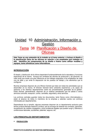 Unidad 10 Administración, Información y
              Gestión
   Tema 38 Planificación y Diseño de
              Oficinas
Este Tema es una extensión de lo tratado en el tema anterior, e incluye el diseño y
la planificación física de las oficinas en relación a los empleados que trabajan en
ella. Identifica los componentes de su diseño e ilustra como utilizar muebles y
equipos, tanto ofimáticos como informáticos.



INTRODUCCIÓN

El diseño y distribución de la oficina dependerá fundamentalmente de la naturaleza y funciones
específicas de la misma. Aunque son similares las oficinas de producción y de personal, no
cabe duda que existe una gran diferencia en los trabajos asignados a los empleados de cada
una de ellas y por ende la disposición de los puestos de trabajo y los elementos que lo
configuran

Muchas empresas disponen de una Oficina Central que trata con todas las actividades que se
desarrollan en la misma. El Director General tiene suficiente experiencia y es capaz de
asesorar a los distintos departamentos sobre los procedimientos generales de la gestión.
Estas oficinas, generalmente, disponen de un sistema centralizado que da cabida a varios
servicios comunes: recepción, correo, centralita, seguridad y otros servicios.

Los archivos centrales guardan todos los documentos, tanto físicos como informatizados y
están al alcance de todos lo miembros de la empresa y además cuenta con archivos
individuales por departamentos.

Dependiendo de su tamaño, algunas empresas disponen de un departamento exclusivo para
temas jurídicos llamado Asesoría Jurídica, que se encarga de redactar los contratos, garantías,
recuperación de créditos impagados y otros problemas legales que puedan surgir y referidos a
contenciosos laborales, accidentes, patentes, seguros, etc.



LOS PRINCIPALES DEPARTAMENTOS

    PRODUCCIÓN




©INSTITUTO EUROPEO DE GESTION EMPRESARIAL                                                  254
 