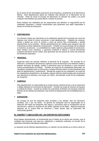 Es el centro de las actividades productivas de la empresa y usualmente se le denomina la
   fábrica. Este departamento aplica los métodos más eficaces en la fabricación de los
   artículos. Antes de iniciar el proceso de fabricación se calculan los costes y se prevé
   cualquier eventualidad que pueda alterar o afectar al proceso.

   Estos trabajos son realizados por los supervisores que efectúan un seguimiento de los
   materiales requeridos y demás componentes para garantizar que estén disponibles a
   tiempo en la línea de producción.



   CONTABILIDAD

   Los diversos costes que intervienen en la explotación general de la empresa así como los
   ingresos que recibe la misma conciernen a este departamento. Registra las compras,
   ventas y gastos así como la compra o venta de activos fijos inmovilizados y demás
   adquisiciones de la empresa. Revisa periódicamente las cuentas para asegurar que las
   inversiones se están realizando correctamente. También se ocupa del pago de los salarios
   e incentivos al personal. La contabilidad de costes vigila los presupuestos de producción,
   tanto directos como indirectos, y garantiza mediante el cálculo y control permanente
   cualquier desviación de los costes, para garantizar que los precios de venta nos producen
   los beneficios esperados.

   PERSONAL

   Supervisa todos los asuntos referidos al personal de la empresa. Se encarga de la
   selección y contratación del personal, organiza cursos de formación a los distintos niveles y
   prepara reuniones de trabajo, charlas o seminarios para los directivos o para introducir
   nuevos procedimientos de trabajo. También se ocupa de los expedientes personales, de
   considerar candidatos para su promoción y redacta informes sobre normas operativas para
   jefes de departamento y supervisores. Recoge las quejas de los empleados, se ocupa de
   los expedientes disciplinarios y de despido, prepara informes testimoniales para el personal
   que abandona la empresa y se ocupa, por último, del bienestar social de los empleados,
   sin excepción.

   COMPRAS

   Este departamento es responsable de la compra de las materias primas y de la maquinaria
   y utillaje utilizados en el proceso de fabricación. También se ocupa de comprar los equipos
   y material de oficina. Cuando se reciben los suministros el Director de Compras visará las
   facturas de los distintos proveedores y las remitirá al departamento de Contabilidad para su
   pago.

   EXPEDICIÓN

   Se encarga de que los productos sean enviados a los clientes, bien por ferrocarril,
   carretera, mar o por vía aérea. El gerente de transporte será el responsable de la
   selección del medio de transporte más seguro y económico para la consignación de las
   mercancías y estará al corriente de las tarifas vigentes de los fletes. Algunas empresas
   disponen de su propia flota de camiones y estos operan bajo la supervisión del
   mencionado gerente.

EL DISEÑO Y UBICACIÓN DE LAS DISTINTAS SECCIONES

Para trabajar eficientemente, es fundamental que el diseño de la oficina sea correcto, que el
mobiliario sea funcional, que haya luz, calefacción y ventilación suficiente, en función de la
capacidad volumétrica del espacio disponible.

La ubicación de los distintos departamentos y su relación con los demás es un tema a tener en



©INSTITUTO EUROPEO DE GESTION EMPRESARIAL                                                   255
 