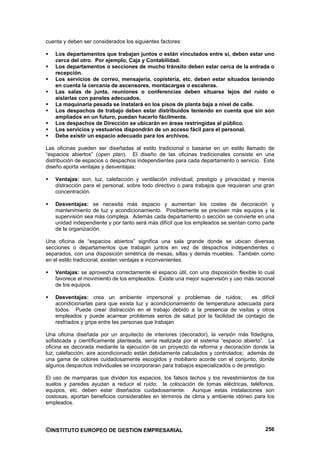 cuenta y deben ser considerados los siguientes factores:

   Los departamentos que trabajan juntos o están vinculados entre sí, deben estar uno
   cerca del otro. Por ejemplo, Caja y Contabilidad.
   Los departamentos o secciones de mucho tránsito deben estar cerca de la entrada o
   recepción.
   Los servicios de correo, mensajería, copistería, etc. deben estar situados teniendo
   en cuenta la cercanía de ascensores, montacargas o escaleras.
   Las salas de junta, reuniones o conferencias deben situarse lejos del ruido o
   aislarlas con paneles adecuados.
   La maquinaria pesada se instalará en los pisos de planta baja a nivel de calle.
   Los despachos de trabajo deben estar distribuidos teniendo en cuenta que sin son
   ampliados en un futuro, puedan hacerlo fácilmente.
   Los despachos de Dirección se ubicarán en áreas restringidas al público.
   Los servicios y vestuarios dispondrán de un acceso fácil para el personal.
   Debe existir un espacio adecuado para los archivos.

Las oficinas pueden ser diseñadas al estilo tradicional o basarse en un estilo llamado de
“espacios abiertos” (open plan). El diseño de las oficinas tradicionales consiste en una
distribución de espacios o despachos independientes para cada departamento o servicio. Este
diseño aporta ventajas y desventajas:

   Ventajas: son, luz, calefacción y ventilación individual, prestigio y privacidad y menos
   distracción para el personal, sobre todo directivo o para trabajos que requieran una gran
   concentración.

   Desventajas: se necesita más espacio y aumentan los costes de decoración y
   mantenimiento de luz y acondicionamiento. Posiblemente se precisen más equipos y la
   supervisión sea más compleja. Además cada departamento o sección se convierte en una
   unidad independiente y por tanto será más difícil que los empleados se sientan como parte
   de la organización.

Una oficina de “espacios abiertos” significa una sala grande donde se ubican diversas
secciones o departamentos que trabajan juntos en vez de despachos independientes o
separados, con una disposición simétrica de mesas, sillas y demás muebles. También como
en el estilo tradicional, existen ventajas e inconvenientes.

   Ventajas: se aprovecha correctamente el espacio útil, con una disposición flexible lo cual
   favorece el movimiento de los empleados. Existe una mejor supervisión y uso más racional
   de los equipos.

   Desventajas: crea un ambiente impersonal y problemas de ruidos;             es difícil
   acondicionarlas para que exista luz y acondicionamiento de temperatura adecuada para
   todos. Puede crear distracción en el trabajo debido a la presencia de visitas y otros
   empleados y puede acarrear problemas serios de salud por la facilidad de contagio de
   resfriados y gripe entre las personas que trabajan

Una oficina diseñada por un arquitecto de interiores (decorador), la versión más fidedigna,
sofisticada y científicamente planteada, sería realizada por el sistema “espacio abierto”. La
oficina es decorada mediante la ejecución de un proyecto de reforma y decoración donde la
luz, calefacción, aire acondicionado están debidamente calculados y controlados; además de
una gama de colores cuidadosamente escogidos y mobiliario acorde con el conjunto, donde
algunos despachos individuales se incorporaran para trabajos especializados o de prestigio.

El uso de mamparas que dividen los espacios, los falsos techos y los revestimientos de los
suelos y paredes ayudan a reducir el ruido; la colocación de tomas eléctricas, teléfonos,
equipos, etc. deben estar diseñados cuidadosamente. Aunque estas instalaciones son
costosas, aportan beneficios considerables en términos de clima y ambiente idóneo para los
empleados.




©INSTITUTO EUROPEO DE GESTION EMPRESARIAL                                                256
 