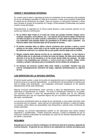 ORDEN Y SEGURIDAD INTERNAS

En nuestro país la salud y seguridad de todos los empleados de las empresas está protegida
por la Ley de Riesgos Laborales 31/1995 de 8 noviembre, y tiene como propósito fundamental
la mejora de las condiciones de trabajo Esta Ley supone un instrumento necesario y eficaz
para combatir el exceso de Accidentes de Trabajo y Enfermedades Profesionales que padece
nuestro mundo del trabajo.

Particularmente, la seguridad en la oficina puede llevarse a cabo poniendo atención en los
puntos que citamos a continuación:

1. No se deben dejar tirado en el suelo las cosas que puedan entrañar riesgos como:
   carpetas, paquetes, archivadores, etc. Los cajones de los ficheros deben mantenerse
   cerrados excepto si se están usando y solamente un cajón debe estar abierto a la vez.
   Los materiales más pesados deben ser guardados en el último cajón o peldaño. Los
   ficheros deben estar situados lejos de las puertas de acceso.

2. Si existen estantes altos se deben colocar escaleras para acceder a estos y nunca
   subirse en las sillas, sobre todo a las de ruedas que son particularmente peligrosas.
   No debemos subirnos a un estante alto ya que puede venirse abajo todo el mueble.

3. Ningún material debe dejarse encima de un calentador o radiador. La luz natural o
   artificial debe ser la adecuada en todas las áreas de trabajo. Se debe poner particular
   atención a la luz de las escaleras y en las zonas donde están los equipos. Se debe
   inculcar a los empelados que caminen, y nunca corran por la oficina. Deben existir
   carteles y señales indicativas para la localización de las salidas de emergencia.

4. Un botiquín de primeros auxilios debe estar visible y accesible. También hay que
   colocar estratégicamente extintores de fuego, vigilando periódicamente su vigencia
   de uso.


LOS SERVICIOS DE LA OFICINA CENTRAL

El control puede quedar a cargo de los jefes de departamento pero la responsabilidad total de
la oficina recae en un gerente especializado. La centralización de tal autoridad no significa que
todo el trabajo esté centralizado. Los empleados continuarán trabajando en los distintos
departamentos donde estén destinados.

Algunas funciones administrativas serán comunes a todos los departamentos; otros serán
específicos al departamento en cuestión. Por tanto la centralización absoluta no es posible.
Los servicios comunes a todos los departamentos son aquellos que no son utilizados
frecuentemente pero que son requeridos alguna vez por casi todos los departamentos y por
ello están “centralizados”.

Los servicios centralizados tienen la ventaja de ser mantenidos a unos costes reducidos, tanto
en personal como en equipos, sobre todo por la uniformidad de métodos y niveles de trabajo.
La empresa, podrá utilizar sus especialistas más eficazmente y además crear condiciones de
trabajo especiales.

Sin embargo, los servicios especializados pueden no ser adecuados para ciertos trabajos
específicos y confidenciales. Pueden producirse demoras y existe la posibilidad de que se
produzcan conflictos potenciales de prioridades por parte de los distintos departamentos que
los utilizan o demandan.

RESUMEN

El grado por el cual una oficina contribuye a la eficiencia total de la empresa, depende de
muchos factores. Al gerente de una oficina le son aplicados los mismos principios para


©INSTITUTO EUROPEO DE GESTION EMPRESARIAL                                                    257
 