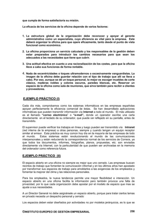que cumpla de forma satisfactoria su misión.

La eficacia de los servicios de la oficina depende de varios factores:


1. La estructura global de la organización debe reconocer y apoyar al gerente
   administrativo como un especialista, cuya eficiencia es vital para la empresa. Este
   deberá organizar la oficina para que opere eficazmente, tanto desde el punto de vista
   funcional como económico.

2. La oficina proporciona un servicio calculado y los responsables de la gestión deben
   estar preparados para introducir los cambios necesarios para que sean los
   adecuados a las necesidades que tiene que cubrir.

3. Una actitud efectiva en cuanto a una racionalización de los costes, para que la oficina
   lleve a cabo sus funciones de forma rentable.

4. Nada de excentricidades o toques ultramodernos o excesivamente vanguardistas. La
   imagen de la oficina debe guardar relación con el tipo de trabajo que allí se lleva a
   cabo. Por eso, aunque se dé un toque personal, lo mejor es escoger muebles de corte
   clásico, maderas nobles y colores oscuros, paredes blancas, etc. Reservar un
   espacio de la oficina como sala de reuniones, que sirva también para recibir a clientes
   y proveedores.


EJEMPLO PRÁCTICO (I)

Cada día más, comprobamos como los sistemas informáticos en las empresas españolas
apoyan perfectamente la eficiencia comercial de éstas. Se han desarrollado aplicaciones
informáticas que pueden transmitir información vía Internet a todo el mundo. El más utilizado
es el llamado “correo electrónico” o “e-mail”, donde un operador escribe una carta
directamente en el teclado de su ordenador, que puede ver reflejado en su pantalla, antes de
transmitirlo.

El supervisor puede verificar los trabajos en línea y luego pueden ser transmitido vía Intranet
(red interna de la empresa) a otras personas, siempre y cuando tengan un equipo receptor
similar al emisor. Esta práctica es muy común hoy día en la mayoría de las empresas de todo
el mundo.      Estos sistemas están revolucionando el mundo de las comunicaciones
interpersonales y están reduciendo la correspondencia normal de los servicios de Correos, ya
que todos los documentos, informes, fotografías, planos, propuestas, etc. son enviadas
directamente vía Internet, con la particularidad de que pueden ser archivadas en la memoria
del ordenador como referencia futura.

EJEMPLO PRÁCTICO (II)

El espacio abierto en una oficina no siempre es mejor que uno cerrado. Las empresas buscan
recintos de trabajo que fomenten la comunicación informal y en los últimos años han apostado
por transformar sus espacios de trabajo para amoldarlos a las exigencias de los empleados y
fomentar la mejorar del clima y las relaciones personales.

Para los empleados, la nueva tendencia permite una mayor flexibilidad e interacción. Un
espacio abierto en una oficina facilita la información pero también provoca una falta de
privacidad, por lo que cada organización debe apostar por el modelo de espacio que mas se
ajuste a sus necesidades.

A un Director General no debe asignársele un espacio abierto, porque para tratar ciertos temas
en privado necesita un despacho personal y cerrado

Los espacios deben estar diseñados por actividades no por modelos jerárquicos, es lo que se


©INSTITUTO EUROPEO DE GESTION EMPRESARIAL                                                  258
 