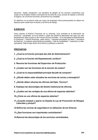 denomina facility mangement, una disciplina de gestión de los recursos corporativos que
surgió en los Estados Unidos a principios de los años 80 y que, provee de espacio y servicios
al negocio, de una forma funcional y económica muy rentables.

En definitiva, en el entorno cada vez mayor de empresas menos jerarquizadas se utilizan los
espacios para modernizar el cambio y las forma de trabajo.



EJERCICIO

Como adjunto al Director Financiero de su empresa, cuya actividad es la fabricación de
productos industriales, se le ha pedido a usted que diseñe la disposición del lugar que este
departamento debe ocupar en las nuevas oficinas centrales. En la actualidad el departamento
lo componen: 1 director financiero, usted mismo, 1 operador-procesador de datos, 1 secretaria
de dirección, 3 auxiliares administrativos-contables, 1 jefe de contabilidad, 1 supervisor y 2 tele-
operadoras. Elija el lugar dentro de la oficina y justifique su elección.


PREGUNTAS

1. ¿Cual es la función principal del Jefe de Administración?

2. ¿Cual es la función del Departamento Jurídico?

3. Resuma las funciones del Supervisor de Producción.

4. ¿Cuáles son las funciones de la sección de costes?

5. ¿Cuál es la responsabilidad principal del jefe de compras?

6. ¿Dónde deben estar situados los servicios de correo y mensajería?

7. ¿Dónde deben situarse las oficinas del Dpto. Técnico?

8. Explique las desventajas del diseño tradicional de oficinas.

9. ¿Cuáles son las ventajas de una oficina de espacios abiertos?

10.¿Cómo es una oficina de espacios abiertos?

11.¿Cuando empezó a operar en España la Ley de Prevención de Riesgos
  Laborales y porqué?

12.Defina las normas de seguridad en la utilización de los ficheros.

13.¿Que funciones son importantes centralizarlas?

14.Resuma las desventajas de los servicios centralizados.




©INSTITUTO EUROPEO DE GESTION EMPRESARIAL                                                       259
 