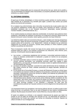 Una condición indispensable para la consecución del permiso fue que, dentro de lo posible y
una vez terminados los trabajos antes mencionados, la compañía petrolífera debía restaurar el
ambiente a su estado original.

EL ENTORNO GENERAL

Al igual que el tiempo climatológico, el clima económico puede cambiar en muchos países y
éste necesita de un barómetro muy sensible para vigilar y predecir todo cambio que pueda
afectar a la marcha de la empresa.

En un espacio muy corto de tiempo, dos o tres años, la economía de un país puede variar, de
una situación satisfactoria (niveles altos de empleo, firme demanda de bienes y servicios,
estabilidad monetaria, etc.) a una "recesión económica" (desempleo, escasa demanda,
moneda inestable, conflictividad laboral, etc.)

Si en nuestra empresa se producen estas dos coordenadas, en el primer caso podremos tener
problemas o dificultades de satisfacer la demanda; en el segundo la dirección deberá tomar la
decisión de buscar nuevos mercados, reducir gastos y procurar una mayor eficiencia.

Los Gobiernos deben velar por la economía del país, y esto complica aún más las perspectivas
del empresario. Según las teorías económicas, el gobierno será "intervencionista", controlando
amplias partes de la economía, o de "laissez-faire", tratando de alejarse de sus anteriores
obligaciones de controlar la economía. Durante estos periodos un mismo Gobierno puede
cambiar sus políticas de intervención.

Para el empresario resulta vital conocer las leyes de los países donde esta implantado. El
ambiente legal que rodea a una empresa condicionará sus relaciones, tanto internas como
externas. A continuación daremos algunos ejemplos:

    Las normas u ordenanzas reguladoras del municipio o comunidad autónoma donde se
    ubique la empresa condicionaran la realización y puesta en marcha de sus proyectos
    empresariales.
    Las leyes nacionales sobre el control de polución y emisión de gases, condicionan unas
    normas máximas permisibles. Las compañías químicas, están muy sujetas a estas
    legislaciones y, por supuesto, la industria de la energía nuclear es vigilada estrechamente a
    raíz del desastre de Chernobil.
    Las leyes de sanidad y seguridad aumentan los costes del bienestar de los empleados, al
    fijar niveles mínimos de ruidos, medidas preventivas de riesgos laborales, periodos de
    descanso etc.
    En los países de la Comunidad Europea y a través del Parlamento Europeo se dictan leyes
    comunitarias que imponen niveles de calidad en los productos y servicios de sus miembros
    asociados, especificando incluso las normas de calidad y los sistemas de publicidad y de
    promoción que deben emplearse.
    Algunos países restringen o limitan sus importaciones de ciertos tipos de productos. Muy
    recientemente hemos asistido al caso de las carnes británicas debido al problema de "las
    vacas locas". Del mismo modo, son muchos los países con leyes que impiden exportar o
    importar productos, no sólo por problemas que puedan afectar a la salud pública, sino que
    con estas acciones protegen a sus industrias y empresas. En este caso las
    consideraciones políticas han impuesto cambios en la forma legal de los intercambios entre
    países.

Los empresarios tienen que sensibilizar a las fuerzas políticas del país; la política puede invadir
zonas de la ley y la economía. Pero no es solo el Gobierno el que impone consideraciones
políticas. Muchos grupos de presión tienen mucha influencia y hay que tratar con ellos.

El sector de peletería se enfrenta a una oposición internacional de grupos que tratan de
prohibir el uso de pieles de animales para artículos de lujo. Los fabricantes de perfumes o
medicamentos han tenido que cambiar sus formas de comprobar el producto, dejando de
utilizar animales en sus investigaciones.


©INSTITUTO EUROPEO DE GESTION EMPRESARIAL                                                       26
 