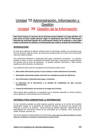 Unidad 10 Administración, Información y
                 Gestión
    Unidad 39 Gestión de la Información

Este Tema incluye un resumen de los diversos temas tratados a lo largo del libro. De
esta forma el lector podrá apreciar mejor la importancia que tiene la información.
Describe las funciones básicas de la información dentro de la empresa y como debe
actuar la Gerencia en relación a la información que recibe y la forma de transmitirla.

INTRODUCCIÓN

En este tema tratamos la relación existente entre la información recibida y las decisiones que
toma la Gerencia. Algunas veces, las decisiones tomadas están en función de la información
sobre las cuales se basan.

Una información deficiente o inadecuada dará lugar a decisiones incorrectas. Lo contrario,
también es cierto, es decir, demasiada información dará lugar a confusiones y obstaculización
del proceso para la toma de decisiones. El gerente necesita información y debe rehusar
aquella que sea irrelevante o incoherente.

Los problemas típicos para la recopilación de información podrían incluir:

   Solo existe información parcial, lo que conduce a tomar decisiones incorrectas.

   Demasiada información podría confundir los verdaderos puntos de referencia.

   Una información irrelevante dará lugar a confusión.

   La distorsión de la información y la pérdida de credibilidad de ésta, provoca
   incertidumbre.

   Fuente de información con errores en el origen de la misma.

Para superar estos problemas, es importante que la empresa desarrolle un sistema efectivo
para la selección y administración de la información.


SISTEMAS PARA ADMINISTRAR LA INFORMACIÓN

En los momentos actuales se están logrando grandes avances en el control de la gestión
empresarial, basado en la aplicación de modernas técnicas de dirección que aportan más
eficiencia y control a la empresa. Estas técnicas de gestión dependen enteramente de la
disponibilidad de información acerca de las actividades de la empresa, como: producción,
ventas, finanzas, servicios, etc.

Uno de los aspectos fundamentales es la información; pero para que esta sea efectiva, primero
debe ser recopilada, procesada e interpretada en tiempo record.




©INSTITUTO EUROPEO DE GESTION EMPRESARIAL                                                 260
 