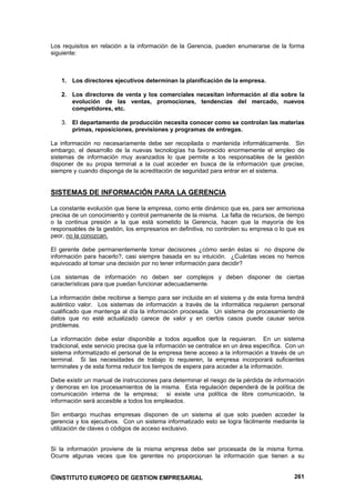 Los requisitos en relación a la información de la Gerencia, pueden enumerarse de la forma
siguiente:



    1. Los directores ejecutivos determinan la planificación de la empresa.

    2. Los directores de venta y los comerciales necesitan información al día sobre la
       evolución de las ventas, promociones, tendencias del mercado, nuevos
       competidores, etc.

    3. El departamento de producción necesita conocer como se controlan las materias
       primas, reposiciones, previsiones y programas de entregas.

La información no necesariamente debe ser recopilada o mantenida informáticamente. Sin
embargo, el desarrollo de la nuevas tecnologías ha favorecido enormemente el empleo de
sistemas de información muy avanzados lo que permite a los responsables de la gestión
disponer de su propia terminal a la cual acceder en busca de la información que precise,
siempre y cuando disponga de la acreditación de seguridad para entrar en el sistema.


SISTEMAS DE INFORMACIÓN PARA LA GERENCIA

La constante evolución que tiene la empresa, como ente dinámico que es, para ser armoniosa
precisa de un conocimiento y control permanente de la misma. La falta de recursos, de tiempo
o la continua presión a la que está sometido la Gerencia, hacen que la mayoría de los
responsables de la gestión, los empresarios en definitiva, no controlen su empresa o lo que es
peor, no la conozcan.

El gerente debe permanentemente tomar decisiones ¿cómo serán éstas si no dispone de
información para hacerlo?, casi siempre basada en su intuición. ¿Cuántas veces no hemos
equivocado al tomar una decisión por no tener información para decidir?

Los sistemas de información no deben ser complejos y deben disponer de ciertas
características para que puedan funcionar adecuadamente.

La información debe recibirse a tiempo para ser incluida en el sistema y de esta forma tendrá
auténtico valor. Los sistemas de información a través de la informática requieren personal
cualificado que mantenga al día la información procesada. Un sistema de procesamiento de
datos que no esté actualizado carece de valor y en ciertos casos puede causar serios
problemas.

La información debe estar disponible a todos aquellos que la requieran. En un sistema
tradicional, este servicio precisa que la información se centralice en un área específica. Con un
sistema informatizado el personal de la empresa tiene acceso a la información a través de un
terminal. Si las necesidades de trabajo lo requieren, la empresa incorporará suficientes
terminales y de esta forma reducir los tiempos de espera para acceder a la información.

Debe existir un manual de instrucciones para determinar el riesgo de la pérdida de información
y demoras en los procesamientos de la misma. Esta regulación dependerá de la política de
comunicación interna de la empresa; si existe una política de libre comunicación, la
información será accesible a todos los empleados.

Sin embargo muchas empresas disponen de un sistema al que solo pueden acceder la
gerencia y los ejecutivos. Con un sistema informatizado esto se logra fácilmente mediante la
utilización de claves o códigos de acceso exclusivo.


Si la información proviene de la misma empresa debe ser procesada de la misma forma.
Ocurre algunas veces que los gerentes no proporcionan la información que tienen a su


©INSTITUTO EUROPEO DE GESTION EMPRESARIAL                                                    261
 