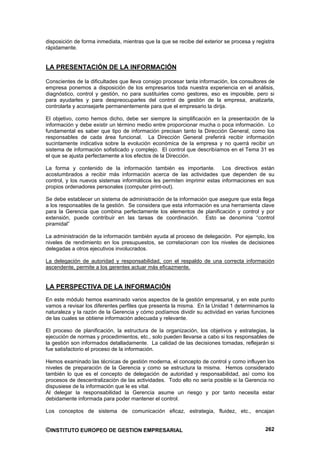 disposición de forma inmediata, mientras que la que se recibe del exterior se procesa y registra
rápidamente.


LA PRESENTACIÓN DE LA INFORMACIÓN

Conscientes de la dificultades que lleva consigo procesar tanta información, los consultores de
empresa ponemos a disposición de los empresarios toda nuestra experiencia en el análisis,
diagnóstico, control y gestión, no para sustituirles como gestores, eso es imposible, pero si
para ayudarles y para despreocuparles del control de gestión de la empresa, analizarla,
controlarla y aconsejarle permanentemente para que el empresario la dirija.

El objetivo, como hemos dicho, debe ser siempre la simplificación en la presentación de la
información y debe existir un término medio entre proporcionar mucha o poca información. Lo
fundamental es saber que tipo de información precisan tanto la Dirección General, como los
responsables de cada área funcional. La Dirección General preferirá recibir información
sucintamente indicativa sobre la evolución económica de la empresa y no querrá recibir un
sistema de información sofisticado y complejo. El control que describíamos en el Tema 31 es
el que se ajusta perfectamente a los efectos de la Dirección.

La forma y contenido de la información también es importante. Los directivos están
acostumbrados a recibir más información acerca de las actividades que dependen de su
control, y los nuevos sistemas informáticos les permiten imprimir estas informaciones en sus
propios ordenadores personales (computer print-out).

Se debe establecer un sistema de administración de la información que asegure que esta llega
a los responsables de la gestión. Se considera que esta información es una herramienta clave
para la Gerencia que combina perfectamente los elementos de planificación y control y por
extensión, puede contribuir en las tareas de coordinación. Esto se denomina “control
piramidal”

La administración de la información también ayuda al proceso de delegación. Por ejemplo, los
niveles de rendimiento en los presupuestos, se correlacionan con los niveles de decisiones
delegadas a otros ejecutivos involucrados.

La delegación de autoridad y responsabilidad, con el respaldo de una correcta información
ascendente, permite a los gerentes actuar más eficazmente.


LA PERSPECTIVA DE LA INFORMACIÓN
En este módulo hemos examinado varios aspectos de la gestión empresarial, y en este punto
vamos a revisar los diferentes perfiles que presenta la misma. En la Unidad 1 determinamos la
naturaleza y la razón de la Gerencia y cómo podíamos dividir su actividad en varias funciones
de las cuales se obtiene información adecuada y relevante.

El proceso de planificación, la estructura de la organización, los objetivos y estrategias, la
ejecución de normas y procedimientos, etc., solo pueden llevarse a cabo si los responsables de
la gestión son informados detalladamente. La calidad de las decisiones tomadas, reflejarán si
fue satisfactorio el proceso de la información.

Hemos examinado las técnicas de gestión moderna, el concepto de control y como influyen los
niveles de preparación de la Gerencia y como se estructura la misma. Hemos considerado
también lo que es el concepto de delegación de autoridad y responsabilidad, así como los
procesos de descentralización de las actividades. Todo ello no sería posible si la Gerencia no
dispusiese de la información que le es vital.
Al delegar la responsabilidad la Gerencia asume un riesgo y por tanto necesita estar
debidamente informada para poder mantener el control.

Los conceptos de sistema de comunicación eficaz, estrategia, fluidez, etc., encajan


©INSTITUTO EUROPEO DE GESTION EMPRESARIAL                                                   262
 