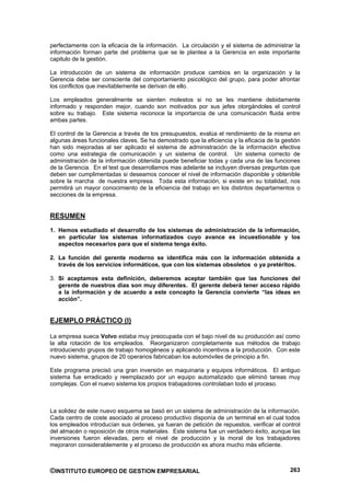 perfectamente con la eficacia de la información. La circulación y el sistema de administrar la
información forman parte del problema que se le plantea a la Gerencia en este importante
capitulo de la gestión.

La introducción de un sistema de información produce cambios en la organización y la
Gerencia debe ser consciente del comportamiento psicológico del grupo, para poder afrontar
los conflictos que inevitablemente se derivan de ello.

Los empleados generalmente se sienten molestos si no se les mantiene debidamente
informado y responden mejor, cuando son motivados por sus jefes otorgándoles el control
sobre su trabajo. Este sistema reconoce la importancia de una comunicación fluida entre
ambas partes.

El control de la Gerencia a través de los presupuestos, evalúa el rendimiento de la misma en
algunas áreas funcionales claves. Se ha demostrado que la eficiencia y la eficacia de la gestión
han sido mejoradas al ser aplicado el sistema de administración de la información efectiva
como una estrategia de comunicación y un sistema de control. Un sistema correcto de
administración de la información obtenida puede beneficiar todas y cada una de las funciones
de la Gerencia. En el test que desarrollamos mas adelante se incluyen diversas preguntas que
deben ser cumplimentadas si deseamos conocer el nivel de información disponible y obtenible
sobre la marcha de nuestra empresa. Toda esta información, si existe en su totalidad, nos
permitirá un mayor conocimiento de la eficiencia del trabajo en los distintos departamentos o
secciones de la empresa.


RESUMEN
1. Hemos estudiado el desarrollo de los sistemas de administración de la información,
   en particular los sistemas informatizados cuyo avance es incuestionable y los
   aspectos necesarios para que el sistema tenga éxito.

2. La función del gerente moderno se identifica más con la información obtenida a
   través de los servicios informáticos, que con los sistemas obsoletos o ya pretéritos.

3. Si aceptamos esta definición, deberemos aceptar también que las funciones del
   gerente de nuestros días son muy diferentes. El gerente deberá tener acceso rápido
   a la información y de acuerdo a este concepto la Gerencia convierte “las ideas en
   acción”.


EJEMPLO PRÁCTICO (I)

La empresa sueca Volvo estaba muy preocupada con el bajo nivel de su producción así como
la alta rotación de los empleados. Reorganizaron completamente sus métodos de trabajo
introduciendo grupos de trabajo homogéneos y aplicando incentivos a la producción. Con este
nuevo sistema, grupos de 20 operarios fabricaban los automóviles de principio a fin.

Este programa precisó una gran inversión en maquinaria y equipos informáticos. El antiguo
sistema fue erradicado y reemplazado por un equipo automatizado que eliminó tareas muy
complejas. Con el nuevo sistema los propios trabajadores controlaban todo el proceso.



La solidez de este nuevo esquema se basó en un sistema de administración de la información.
Cada centro de coste asociado al proceso productivo disponía de un terminal en el cual todos
los empleados introducían sus órdenes, ya fueran de petición de repuestos, verificar el control
del almacén o reposición de otros materiales. Este sistema fue un verdadero éxito, aunque las
inversiones fueron elevadas, pero el nivel de producción y la moral de los trabajadores
mejoraron considerablemente y el proceso de producción es ahora mucho más eficiente.



©INSTITUTO EUROPEO DE GESTION EMPRESARIAL                                                   263
 