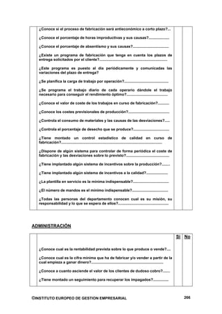 ¿Conoce si el proceso de fabricación será antieconómico a corto plazo?...

   ¿Conoce el porcentaje de horas improductivas y sus causas?....................

   ¿Conoce el porcentaje de absentismo y sus causas?...................................

   ¿Existe un programa de fabricación que tenga en cuenta los plazos de
   entrega solicitados por el cliente?..................................................................

   ¿Este programa es puesto al día periódicamente y comunicadas las
   variaciones del plazo de entrega?

   ¿Se planifica la carga de trabajo por operación?...........................................

   ¿Se programa el trabajo diario de cada operario dándole el trabajo
   necesario para conseguir el rendimiento óptimo?........................................

   ¿Conoce el valor de coste de los trabajos en curso de fabricación?...........

   ¿Conoce los costes previsionales de producción?........................................

   ¿Controla el consumo de materiales y las causas de las desviaciones?.....

   ¿Controla el porcentaje de desecho que se produce?...................................

   ¿Tiene montado un control estadístico de calidad en curso de
   fabricación?..................................................................................................

   ¿Dispone de algún sistema para controlar de forma periódica el coste de
   fabricación y las desviaciones sobre lo previsto?..........................................

   ¿Tiene implantado algún sistema de incentivos sobre la producción?........

   ¿Tiene implantado algún sistema de incentivos a la calidad?.....................

   ¿La plantilla en servicio es la mínima indispensable?...................................

   ¿El número de mandos es el mínimo indispensable?...................................

   ¿Todas las personas del departamento conocen cual es su misión, su
   responsabilidad y lo que se espera de ellos?.................................................




ADMINISTRACIÓN

                                                                                                                    Si No

   ¿Conoce cual es la rentabilidad prevista sobre lo que produce o vende?....

   ¿Conoce cual es la cifra mínima que ha de fabricar y/o vender a partir de la
   cual empieza a ganar dinero?......................................................................

   ¿Conoce a cuanto asciende el valor de los clientes de dudoso cobro?.......

   ¿Tiene montado un seguimiento para recuperar los impagados?...............



©INSTITUTO EUROPEO DE GESTION EMPRESARIAL                                                                             266
 