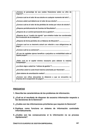 ¿Conoce el porcentaje de sus costes financieros sobre su cifra de
   negocio?...........................................................................................................

   ¿Conoce cual es el valor de sus stocks en cualquier momento del año?.....

   ¿Conoce usted cual debería ser el valor de sus stocks?..............................

   ¿Conoce cuál es el valor de las pérdidas de ventas por rotura de stocks?..

   ¿Dispone periódicamente de Cuentas de Resultados?.................................

   ¿Dispone de un control permanente de su gestión?......................................

   ¿Dispone de un “cuadro de mando” que sintetice todas las coordenadas
   de la evolución de su empresa?......................................................................

   ¿Dispone de forma periódica de un Balance de Situación?..........................

   ¿Conoce cual es su tesorería actual con relación a sus obligaciones de
   pago?...............................................................................................................

   ¿Conoce cuál es su solvencia?.......................................................................

   ¿El uso de capitales ajenos beneficia o perjudica su rentabilidad sobre el
   capital propio?.................................................................................................


   ¿Sabe cual es el capital mínimo necesario para obtener la máxima
   rentabilidad?....................................................................................................

   ¿Le dicen algo a usted los “índices de gestión”?.........................................

   ¿Amortiza usted la cuota lineal máxima autorizada por Hacienda?.............

   ¿Qué sistema de amortización realiza?..........................................................

   ¿Conoce con cifras elocuentes la distancia a que se encuentra su
   empresa de la suspensión de pagos?............................................................




PREGUNTAS

1. Describa las características de los problemas de información.

2. ¿Cuál es el resultado de disponer de excesiva información respecto a
   las decisiones de la Gerencia?

3. ¿Cuáles son las informaciones prioritarias que requiere la Gerencia?

4. Explique como funciona un sistema de información controlado
   informáticamente.

5. ¿Cuáles son las consecuencias si la información no se procesa
   rápidamente?


©INSTITUTO EUROPEO DE GESTION EMPRESARIAL                                                                                 267
 