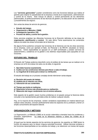 Los “servicios gerenciales” pueden considerarse como las funciones básicas que realiza el
gerente para mejorar la operatividad de la empresa a través de la organización, administración
y control de la misma. Esto incluye el cálculo y control permanente de los elementos
patrimoniales, el perfeccionamiento de las técnicas de gestión y la adecuación de los sistemas
y procedimientos de negocio.

Son varias las áreas de servicio de gerencia:

   Estudio del trabajo.
   Organización y Métodos ( O&M)
   Investigación operativa ( IO)
   Proceso de datos y control de la gestión.

Estos servicios engloban las diferentes funciones de la Dirección definidas en las áreas de
organización, planificación y control. En este último Tema examinamos los contenidos
básicos de estas tres áreas funcionales de la Gerencia.

De alguna forma podemos comparar las funciones de la Gerencia con las de otras secciones
de la empresa, como por ejemplo el Dpto. de Personal o de RR.HH, estudiado en temas
anteriores. Varios especialistas se agrupan en un staff centralizado y prestan servicios de
asesoramiento y asistencia en la gestión a los distintos responsables para apoyarles en sus
funciones.

ESTUDIO DEL TRABAJO

El Estudio del Trabajo podemos describirlo como el análisis de las tareas que se realizan en la
empresa con el fin de evaluar de cada una de ellas, lo siguiente:

1. Qué debe hacerse exactamente.
2. Cuáles son las condiciones idóneas para llevar a cabo el trabajo.
3. La magnitud de la tarea para evaluar su retribución.

El estudio del trabajo es un proceso complejo donde intervienen varias etapas:

a) Revisión del puesto de trabajo.
b) Análisis de su relación con otros.
c) Valoración de sus contenidos.

d) Tiempo que tarda en realizarse.
e) Determinar la forma más eficiente para su realización.
f) Obtención del mayor rendimiento con el mínimo esfuerzo.

Este aspecto de la gestión causó muchos problemas en el pasado porque la Gerencia debía
consultar a los representantes gremiales antes de realizar cualquier estudio.

Hoy, en la mayoría de las empresas existen verdaderos especialistas en materia laboral que
realizan estos estudios, conocen perfectamente todos los aspectos de su profesión y tienen un
amplio conocimiento del espectro laboral.


ORGANIZACIÓN Y MÉTODO
La Organización y el Método (O&M) es la acción sistemática orientada hacia los problemas y
procesos organizativos. La meta es la eficiencia máxima a todos los niveles de la
organización.

Al igual que los demás aspectos de los servicios de gerencia, los expertos en O&M tienen la
función de asesorar pero no tienen ninguna autoridad funcional. Utilizan técnicas similares a
las funciones desempeñadas en los estudios de trabajo y se relacionan con tareas del equipo



©INSTITUTO EUROPEO DE GESTION EMPRESARIAL                                                  269
 