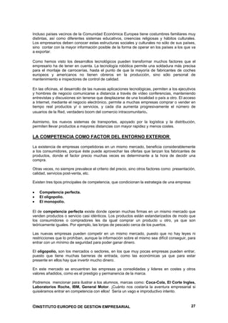 Incluso países vecinos de la Comunidad Económica Europea tiene costumbres familiares muy
distintas, así como diferentes sistemas educativos, creencias religiosas y hábitos culturales.
Los empresarios deben conocer estas estructuras sociales y culturales no sólo de sus países,
sino contar con la mayor información posible de la forma de operar en los países a los que va
a exportar.

Como hemos visto los desarrollos tecnológicos pueden transformar muchos factores que el
empresario ha de tener en cuenta. La tecnología robótica permite una soldadura más precisa
para el montaje de carrocerías, hasta el punto de que la mayoría de fabricantes de coches
europeos y americanos no tienen obreros en la producción, sino sólo personal de
mantenimiento e inspectores de control de calidad.

En las oficinas, el desarrollo de las nuevas aplicaciones tecnológicas, permiten a los ejecutivos
y hombres de negocio comunicarse a distancia a través de vídeo conferencias, manteniendo
entrevistas y discusiones sin tenerse que desplazarse de una localidad o país a otro. El acceso
a Internet, mediante el negocio electrónico, permite a muchas empresas comprar o vender en
tiempo real productos y/ o servicios, y cada día aumenta progresivamente el número de
usuarios de la Red, verdadero boom del comercio intracomunitario.

Asimismo, los nuevos sistemas de transportes, apoyado por la logística y la distribución,
permiten llevar productos a mayores distancias con mayor rapidez y menos costes.

LA COMPETENCIA COMO FACTOR DEL ENTORNO EXTERIOR

La existencia de empresas competidoras en un mismo mercado, beneficia considerablemente
a los consumidores, porque éste puede aprovechar las ofertas que lanzan los fabricantes de
productos, donde el factor precio muchas veces es determinante a la hora de decidir una
compra.

Otras veces, no siempre prevalece el criterio del precio, sino otros factores como: presentación,
calidad, servicios post-venta, etc.

Existen tres tipos principales de competencia, que condicionan la estrategia de una empresa:

    Competencia perfecta.
    El oligopolio.
    El monopolio.

El de competencia perfecta existe donde operan muchas firmas en un mismo mercado que
venden productos o servicio casi idénticos. Los productos están estandarizados de modo que
los consumidores o compradores les da igual comprar un producto u otro, ya que son
teóricamente iguales. Por ejemplo, las lonjas de pescado cerca de los puertos.

Las nuevas empresas pueden competir en un mismo mercado, puesto que no hay leyes ni
restricciones que lo prohíban, aunque la información sobre el mismo sea difícil conseguir, para
entrar con un mínimo de seguridad para poder ganar dinero.

El oligopolio, son los mercados o sectores, en los que muy pocas empresas pueden entrar,
puesto que tiene muchas barreras de entrada, como las económicas ya que para estar
presente en ellos hay que invertir mucho dinero.

En este mercado se encuentran las empresas ya consolidadas y lideres en costes y otros
valores añadidos, como es el prestigio y permanencia de la marca.

Podremos mencionar para ilustrar a los alumnos, marcas como: Coca-Cola, El Corte Ingles,
Laboratorios Roche, IBM, General Motor. ¡Cuánto nos costaría la aventura empresarial si
quisiéramos entrar en competencia con ellos! Sería un vago e improductivo intento.



©INSTITUTO EUROPEO DE GESTION EMPRESARIAL                                                     27
 