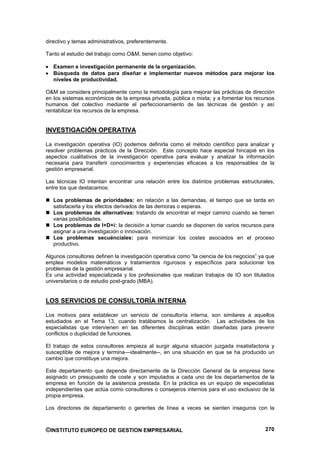directivo y temas administrativos, preferentemente.

Tanto el estudio del trabajo como O&M, tienen como objetivo:

   Examen e investigación permanente de la organización.
   Búsqueda de datos para diseñar e implementar nuevos métodos para mejorar los
   niveles de productividad.

O&M se considera principalmente como la metodología para mejorar las prácticas de dirección
en los sistemas económicos de la empresa privada, pública o mixta; y a fomentar los recursos
humanos del colectivo mediante el perfeccionamiento de las técnicas de gestión y así
rentabilizar los recursos de la empresa.


INVESTIGACIÓN OPERATIVA

La investigación operativa (IO) podemos definirla como el método científico para analizar y
resolver problemas prácticos de la Dirección. Este concepto hace especial hincapié en los
aspectos cualitativos de la investigación operativa para evaluar y analizar la información
necesaria para transferir conocimientos y experiencias eficaces a los responsables de la
gestión empresarial.

Las técnicas IO intentan encontrar una relación entre los distintos problemas estructurales,
entre los que destacamos:

   Los problemas de prioridades: en relación a las demandas, el tiempo que se tarda en
   satisfacerla y los efectos derivados de las demoras o esperas.
   Los problemas de alternativas: tratando de encontrar el mejor camino cuando se tienen
   varias posibilidades.
   Los problemas de I+D+i: la decisión a tomar cuando se disponen de varios recursos para
   asignar a una investigación o innovación.
   Los problemas secuénciales: para minimizar los costes asociados en el proceso
   productivo.

Algunos consultores definen la investigación operativa como “la ciencia de los negocios” ya que
emplea modelos matemáticos y tratamientos rigurosos y específicos para solucionar los
problemas de la gestión empresarial.
Es una actividad especializada y los profesionales que realizan trabajos de IO son titulados
universitarios o de estudio post-grado (MBA).


LOS SERVICIOS DE CONSULTORÍA INTERNA

Los motivos para establecer un servicio de consultoría interna, son similares a aquellos
estudiados en el Tema 13, cuando tratábamos la centralización. Las actividades de los
especialistas que intervienen en las diferentes disciplinas están diseñadas para prevenir
conflictos o duplicidad de funciones.

El trabajo de estos consultores empieza al surgir alguna situación juzgada insatisfactoria y
susceptible de mejora y termina—idealmente--, en una situación en que se ha producido un
cambio que constituye una mejora.

Este departamento que depende directamente de la Dirección General de la empresa tiene
asignado un presupuesto de coste y son imputados a cada uno de los departamentos de la
empresa en función de la asistencia prestada. En la práctica es un equipo de especialistas
independientes que actúa como consultores o consejeros internos para el uso exclusivo de la
propia empresa.

Los directores de departamento o gerentes de línea a veces se sienten inseguros con la



©INSTITUTO EUROPEO DE GESTION EMPRESARIAL                                                  270
 