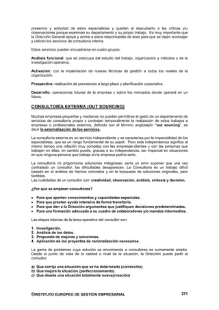 presencia y actividad de estos especialistas y quedan al descubierto a las criticas y/u
observaciones porque examinan su departamento y su propio trabajo. Es muy importante que
la Dirección General apoye y anime a estos responsables de área para que se dejen aconsejar
y utilicen los servicios de consultoría interna.

Estos servicios pueden encuadrarse en cuatro grupos:

Análisis funcional: que se preocupa del estudio del trabajo, organización y métodos y de la
investigación operativa.

Activación: con la implantación de nuevas técnicas de gestión a todos los niveles de la
organización.

Prospectiva: realización de previsiones a largo plazo y planificación corporativa.

Desarrollo: operaciones futuras de la empresa y sobre los mercados donde operará en un
futuro.

CONSULTORÍA EXTERNA (OUT SOURCING)

Muchas empresas pequeñas y medianas no pueden permitirse el gasto de un departamento de
servicios de consultoría propio y contratan temporalmente la realización de estos trabajos a
empresas o profesionales externos, definido con el término anglosajón “out sourcing”, es
decir la externalización de los servicios.

La consultoría externa es un servicio independiente y se caracteriza por la imparcialidad de los
especialistas, que es un rango fundamental de su papel. Pero esta independencia significa al
mismo tiempo una relación muy compleja con las empresas-clientes y con las personas que
trabajan en ellas; en cambio puede, gracias a su independencia, ser imparcial en situaciones
en que ninguna persona que trabaje en la empresa podría serlo.

La consultoría no proporciona soluciones milagrosas; sería un error suponer que una vez
contratado un consultor, las dificultades desaparecen. La Consultoría es un trabajo difícil
basado en el análisis de hechos concretos y en la búsqueda de soluciones originales, pero
factibles.
Las cualidades de un consultor son: creatividad, observación, análisis, síntesis y decisión.

¿Por qué se emplean consultores?

     Para que aporten conocimientos y capacidades especiales.
     Para que presten ayuda intensiva de forma transitoria.
     Para que den a la Dirección argumentos que justifiquen decisiones predeterminadas.
     Para una formación adecuada a su cuadro de colaboradores y/o mandos intermedios.

Las etapas básicas de la tarea operativa del consultor son:

1.   Investigación.
2.   Análisis de los datos.
3.   Propuesta de mejoras y soluciones.
4.   Aplicación de los proyectos de racionalización necesarios.

La gama de problemas cuya solución se encomienda a consultores es sumamente amplia.
Desde el punto de vista de la calidad o nivel de la situación, la Dirección puede pedir al
consultor:

a) Que corrija una situación que se ha deteriorado (corrección).
b) Que mejore la situación (perfeccionamiento).
c) Que diseñe una situación totalmente nueva(creación)




©INSTITUTO EUROPEO DE GESTION EMPRESARIAL                                                   271
 